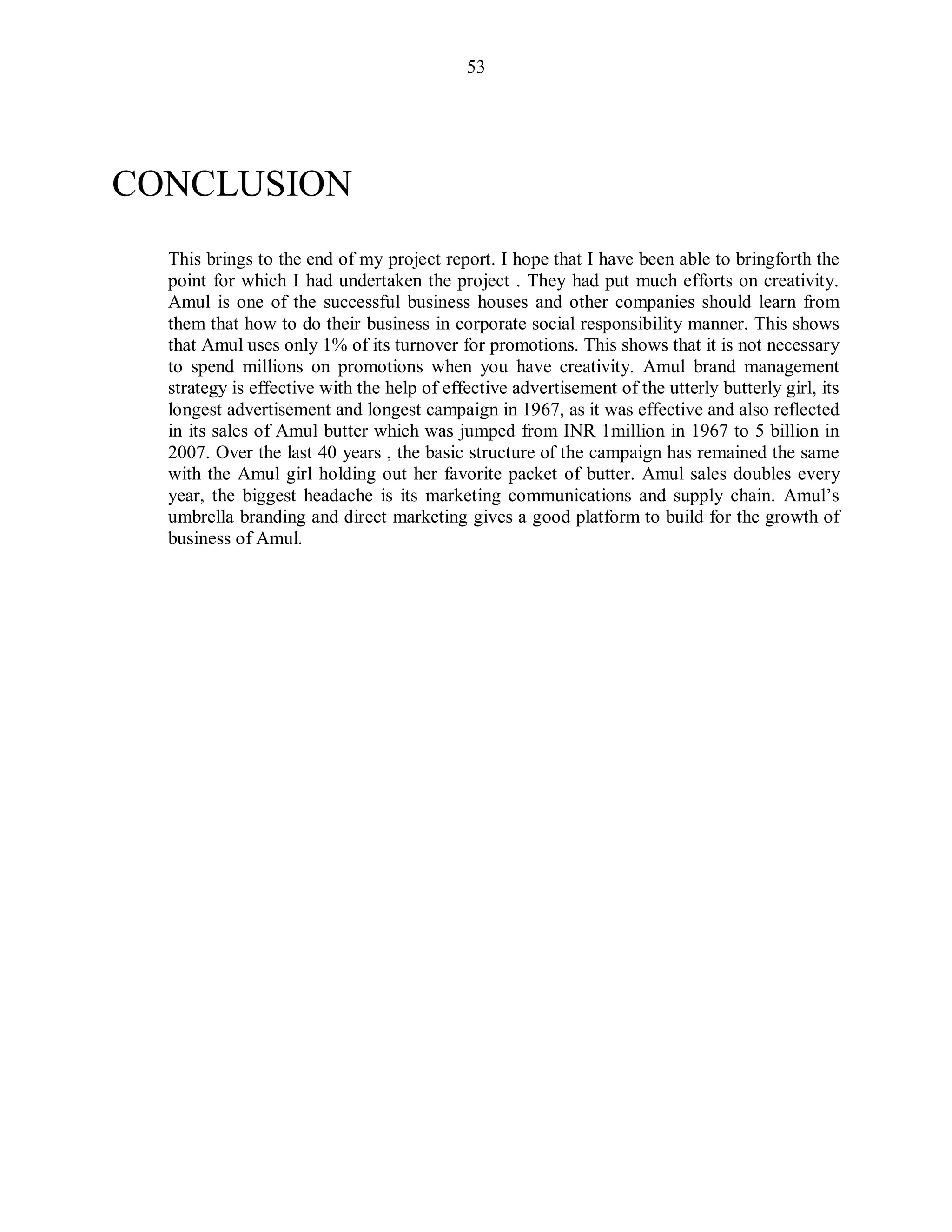53
CONCLUSION
This brings to the end of my project report. I hope that I have been able to bringforth the
point for which I had undertaken the project . They had put much efforts on creativity.
Amul is one of the successful business houses and other companies should learn from
them that how to do their business in corporate social responsibility manner. This shows
that Amul uses only 1% of its turnover for promotions. This shows that it is not necessary
to spend millions on promotions when you have creativity. Amul brand management
strategy is effective with the help of effective advertisement of the utterly butterly girl, its
longest advertisement and longest campaign in 1967, as it was effective and also reflected
in its sales of Amul butter which was jumped from INR 1million in 1967 to 5 billion in
2007. Over the last 40 years , the basic structure of the campaign has remained the same
with the Amul girl holding out her favorite packet of butter. Amul sales doubles every
year, the biggest headache is its marketing communications and supply chain. Amul‟s
umbrella branding and direct marketing gives a good platform to build for the growth of
business of Amul.
 