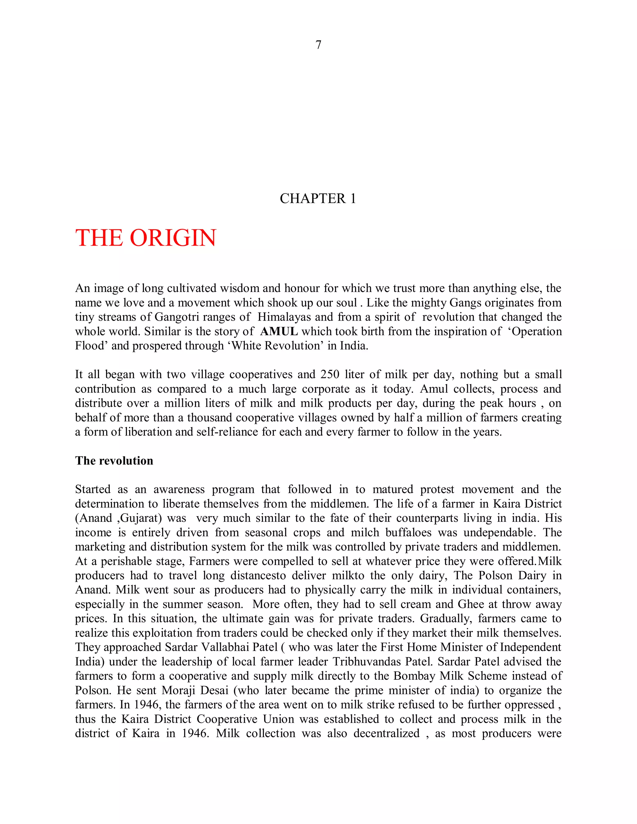 7
CHAPTER 1
THE ORIGIN
An image of long cultivated wisdom and honour for which we trust more than anything else, the
name we love and a movement which shook up our soul . Like the mighty Gangs originates from
tiny streams of Gangotri ranges of Himalayas and from a spirit of revolution that changed the
whole world. Similar is the story of AMUL which took birth from the inspiration of „Operation
Flood‟ and prospered through „White Revolution‟ in India.
It all began with two village cooperatives and 250 liter of milk per day, nothing but a small
contribution as compared to a much large corporate as it today. Amul collects, process and
distribute over a million liters of milk and milk products per day, during the peak hours , on
behalf of more than a thousand cooperative villages owned by half a million of farmers creating
a form of liberation and self-reliance for each and every farmer to follow in the years.
The revolution
Started as an awareness program that followed in to matured protest movement and the
determination to liberate themselves from the middlemen. The life of a farmer in Kaira District
(Anand ,Gujarat) was very much similar to the fate of their counterparts living in india. His
income is entirely driven from seasonal crops and milch buffaloes was undependable. The
marketing and distribution system for the milk was controlled by private traders and middlemen.
At a perishable stage, Farmers were compelled to sell at whatever price they were offered.Milk
producers had to travel long distancesto deliver milkto the only dairy, The Polson Dairy in
Anand. Milk went sour as producers had to physically carry the milk in individual containers,
especially in the summer season. More often, they had to sell cream and Ghee at throw away
prices. In this situation, the ultimate gain was for private traders. Gradually, farmers came to
realize this exploitation from traders could be checked only if they market their milk themselves.
They approached Sardar Vallabhai Patel ( who was later the First Home Minister of Independent
India) under the leadership of local farmer leader Tribhuvandas Patel. Sardar Patel advised the
farmers to form a cooperative and supply milk directly to the Bombay Milk Scheme instead of
Polson. He sent Moraji Desai (who later became the prime minister of india) to organize the
farmers. In 1946, the farmers of the area went on to milk strike refused to be further oppressed ,
thus the Kaira District Cooperative Union was established to collect and process milk in the
district of Kaira in 1946. Milk collection was also decentralized , as most producers were
 
