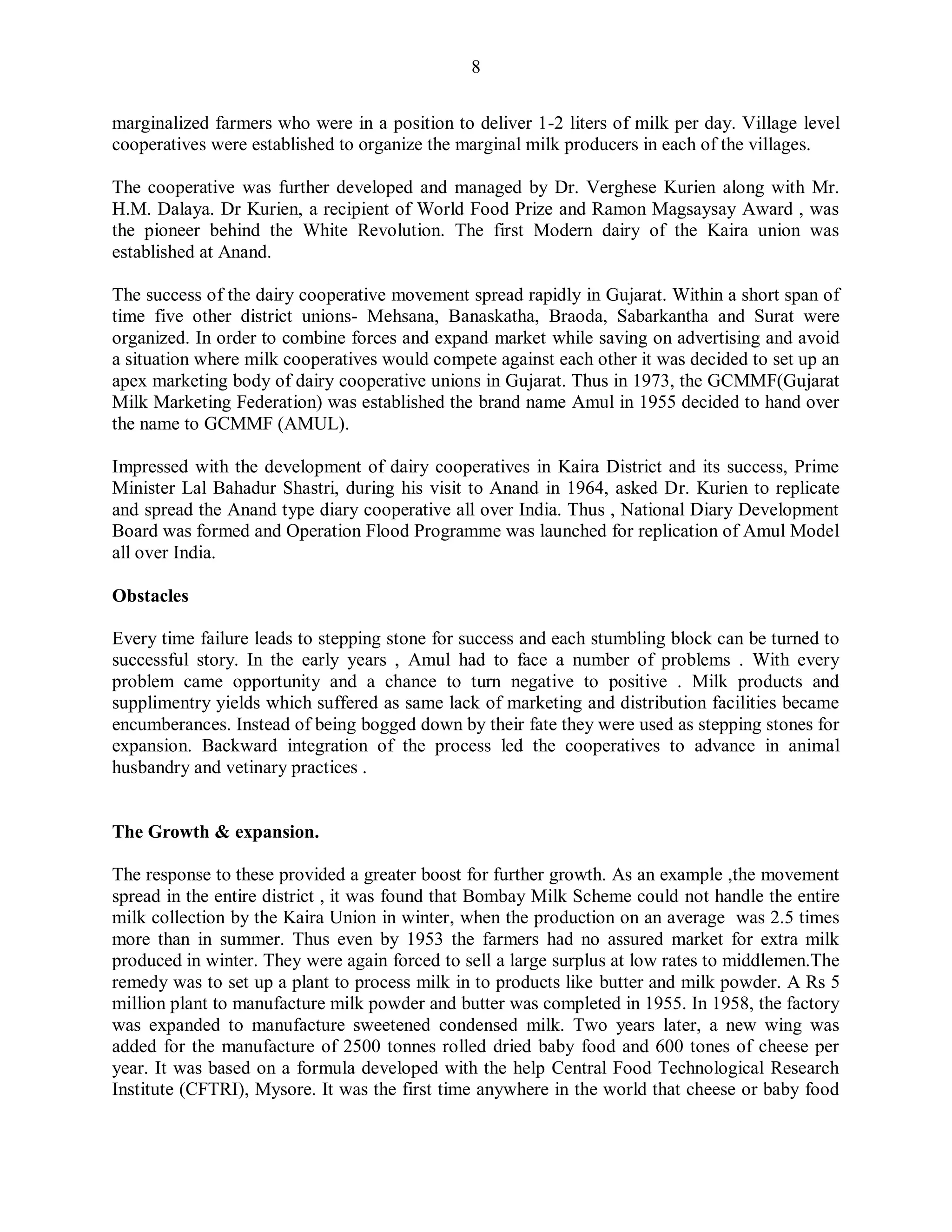 8
marginalized farmers who were in a position to deliver 1-2 liters of milk per day. Village level
cooperatives were established to organize the marginal milk producers in each of the villages.
The cooperative was further developed and managed by Dr. Verghese Kurien along with Mr.
H.M. Dalaya. Dr Kurien, a recipient of World Food Prize and Ramon Magsaysay Award , was
the pioneer behind the White Revolution. The first Modern dairy of the Kaira union was
established at Anand.
The success of the dairy cooperative movement spread rapidly in Gujarat. Within a short span of
time five other district unions- Mehsana, Banaskatha, Braoda, Sabarkantha and Surat were
organized. In order to combine forces and expand market while saving on advertising and avoid
a situation where milk cooperatives would compete against each other it was decided to set up an
apex marketing body of dairy cooperative unions in Gujarat. Thus in 1973, the GCMMF(Gujarat
Milk Marketing Federation) was established the brand name Amul in 1955 decided to hand over
the name to GCMMF (AMUL).
Impressed with the development of dairy cooperatives in Kaira District and its success, Prime
Minister Lal Bahadur Shastri, during his visit to Anand in 1964, asked Dr. Kurien to replicate
and spread the Anand type diary cooperative all over India. Thus , National Diary Development
Board was formed and Operation Flood Programme was launched for replication of Amul Model
all over India.
Obstacles
Every time failure leads to stepping stone for success and each stumbling block can be turned to
successful story. In the early years , Amul had to face a number of problems . With every
problem came opportunity and a chance to turn negative to positive . Milk products and
supplimentry yields which suffered as same lack of marketing and distribution facilities became
encumberances. Instead of being bogged down by their fate they were used as stepping stones for
expansion. Backward integration of the process led the cooperatives to advance in animal
husbandry and vetinary practices .
The Growth & expansion.
The response to these provided a greater boost for further growth. As an example ,the movement
spread in the entire district , it was found that Bombay Milk Scheme could not handle the entire
milk collection by the Kaira Union in winter, when the production on an average was 2.5 times
more than in summer. Thus even by 1953 the farmers had no assured market for extra milk
produced in winter. They were again forced to sell a large surplus at low rates to middlemen.The
remedy was to set up a plant to process milk in to products like butter and milk powder. A Rs 5
million plant to manufacture milk powder and butter was completed in 1955. In 1958, the factory
was expanded to manufacture sweetened condensed milk. Two years later, a new wing was
added for the manufacture of 2500 tonnes rolled dried baby food and 600 tones of cheese per
year. It was based on a formula developed with the help Central Food Technological Research
Institute (CFTRI), Mysore. It was the first time anywhere in the world that cheese or baby food
 
