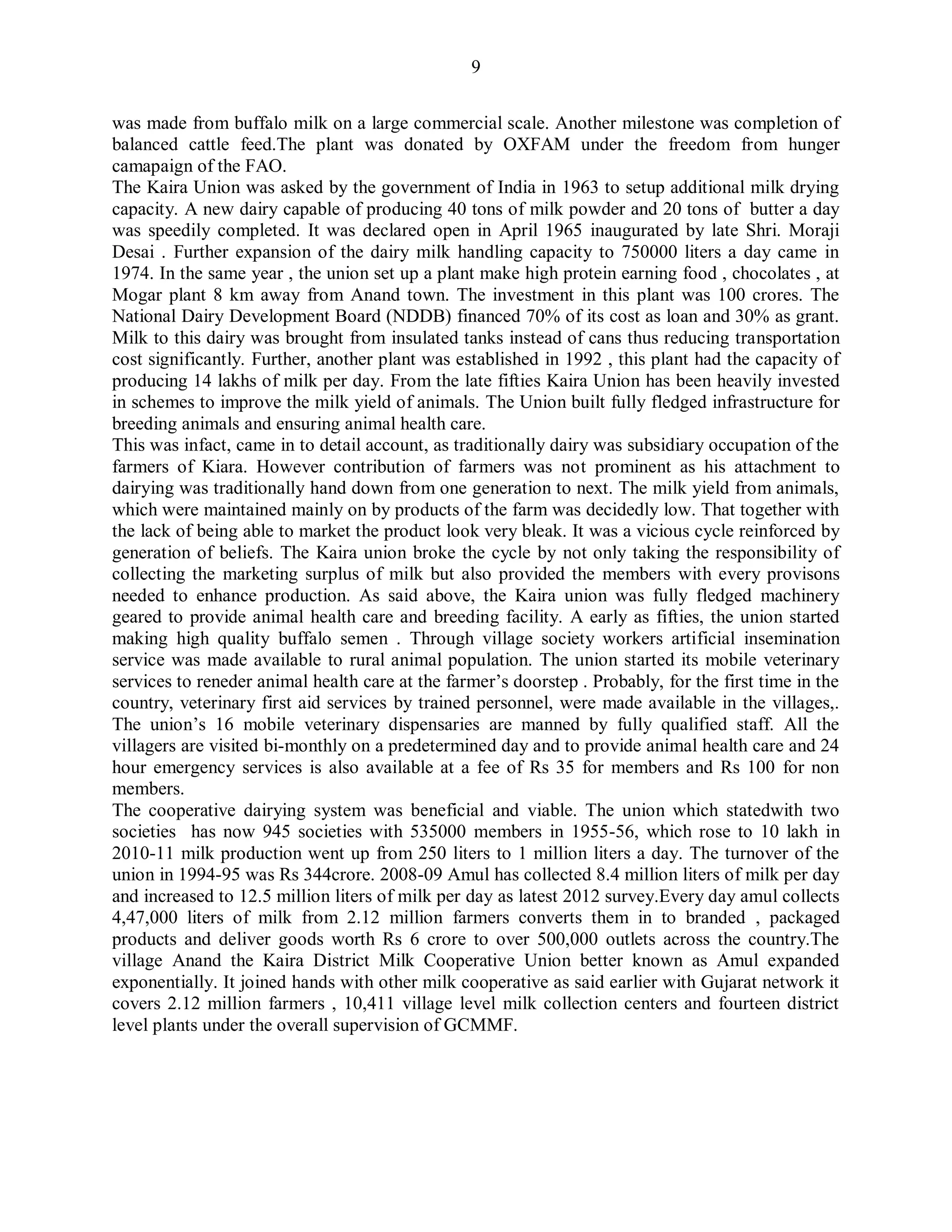 9
was made from buffalo milk on a large commercial scale. Another milestone was completion of
balanced cattle feed.The plant was donated by OXFAM under the freedom from hunger
camapaign of the FAO.
The Kaira Union was asked by the government of India in 1963 to setup additional milk drying
capacity. A new dairy capable of producing 40 tons of milk powder and 20 tons of butter a day
was speedily completed. It was declared open in April 1965 inaugurated by late Shri. Moraji
Desai . Further expansion of the dairy milk handling capacity to 750000 liters a day came in
1974. In the same year , the union set up a plant make high protein earning food , chocolates , at
Mogar plant 8 km away from Anand town. The investment in this plant was 100 crores. The
National Dairy Development Board (NDDB) financed 70% of its cost as loan and 30% as grant.
Milk to this dairy was brought from insulated tanks instead of cans thus reducing transportation
cost significantly. Further, another plant was established in 1992 , this plant had the capacity of
producing 14 lakhs of milk per day. From the late fifties Kaira Union has been heavily invested
in schemes to improve the milk yield of animals. The Union built fully fledged infrastructure for
breeding animals and ensuring animal health care.
This was infact, came in to detail account, as traditionally dairy was subsidiary occupation of the
farmers of Kiara. However contribution of farmers was not prominent as his attachment to
dairying was traditionally hand down from one generation to next. The milk yield from animals,
which were maintained mainly on by products of the farm was decidedly low. That together with
the lack of being able to market the product look very bleak. It was a vicious cycle reinforced by
generation of beliefs. The Kaira union broke the cycle by not only taking the responsibility of
collecting the marketing surplus of milk but also provided the members with every provisons
needed to enhance production. As said above, the Kaira union was fully fledged machinery
geared to provide animal health care and breeding facility. A early as fifties, the union started
making high quality buffalo semen . Through village society workers artificial insemination
service was made available to rural animal population. The union started its mobile veterinary
services to reneder animal health care at the farmer‟s doorstep . Probably, for the first time in the
country, veterinary first aid services by trained personnel, were made available in the villages,.
The union‟s 16 mobile veterinary dispensaries are manned by fully qualified staff. All the
villagers are visited bi-monthly on a predetermined day and to provide animal health care and 24
hour emergency services is also available at a fee of Rs 35 for members and Rs 100 for non
members.
The cooperative dairying system was beneficial and viable. The union which statedwith two
societies has now 945 societies with 535000 members in 1955-56, which rose to 10 lakh in
2010-11 milk production went up from 250 liters to 1 million liters a day. The turnover of the
union in 1994-95 was Rs 344crore. 2008-09 Amul has collected 8.4 million liters of milk per day
and increased to 12.5 million liters of milk per day as latest 2012 survey.Every day amul collects
4,47,000 liters of milk from 2.12 million farmers converts them in to branded , packaged
products and deliver goods worth Rs 6 crore to over 500,000 outlets across the country.The
village Anand the Kaira District Milk Cooperative Union better known as Amul expanded
exponentially. It joined hands with other milk cooperative as said earlier with Gujarat network it
covers 2.12 million farmers , 10,411 village level milk collection centers and fourteen district
level plants under the overall supervision of GCMMF.
 