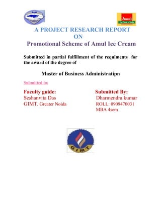 A PROJECT RESEARCH REPORT
                 ON
 Promotional Scheme of Amul Ice Cream

Submitted in partial fulfillment of the requiments for
the award of the degree of

         Master of Business Administratipn
Submitted to:

Faculty guide:                    Submitted By:
Seshanvita Das                    Dharmendra kumar
GIMT, Greater Noida               ROLL: 0909470031
                                  MBA 4sem
 