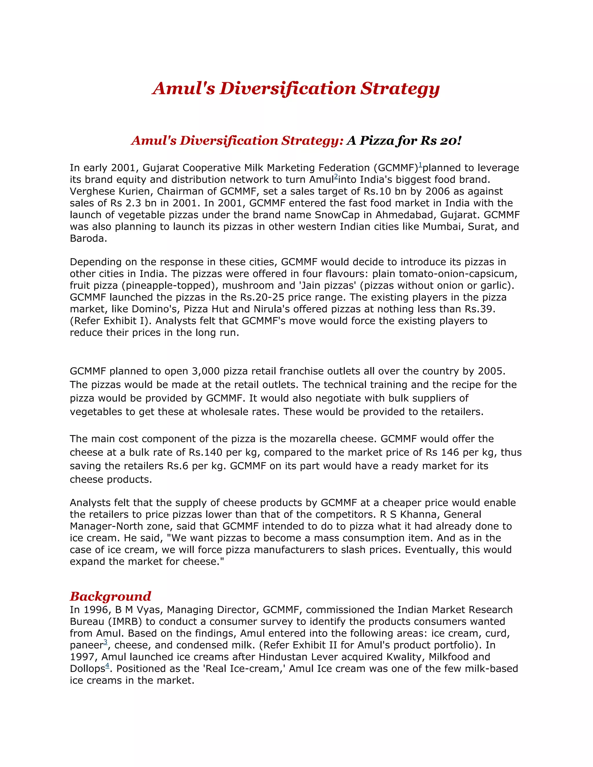 Amul's Diversification Strategy

            Amul's Diversification Strategy: A Pizza for Rs 20!

In early 2001, Gujarat Cooperative Milk Marketing Federation (GCMMF)1planned to leverage
its brand equity and distribution network to turn Amul2into India's biggest food brand.
Verghese Kurien, Chairman of GCMMF, set a sales target of Rs.10 bn by 2006 as against
sales of Rs 2.3 bn in 2001. In 2001, GCMMF entered the fast food market in India with the
launch of vegetable pizzas under the brand name SnowCap in Ahmedabad, Gujarat. GCMMF
was also planning to launch its pizzas in other western Indian cities like Mumbai, Surat, and
Baroda.

Depending on the response in these cities, GCMMF would decide to introduce its pizzas in
other cities in India. The pizzas were offered in four flavours: plain tomato-onion-capsicum,
fruit pizza (pineapple-topped), mushroom and 'Jain pizzas' (pizzas without onion or garlic).
GCMMF launched the pizzas in the Rs.20-25 price range. The existing players in the pizza
market, like Domino's, Pizza Hut and Nirula's offered pizzas at nothing less than Rs.39.
(Refer Exhibit I). Analysts felt that GCMMF's move would force the existing players to
reduce their prices in the long run.


GCMMF planned to open 3,000 pizza retail franchise outlets all over the country by 2005.
The pizzas would be made at the retail outlets. The technical training and the recipe for the
pizza would be provided by GCMMF. It would also negotiate with bulk suppliers of
vegetables to get these at wholesale rates. These would be provided to the retailers.

The main cost component of the pizza is the mozarella cheese. GCMMF would offer the
cheese at a bulk rate of Rs.140 per kg, compared to the market price of Rs 146 per kg, thus
saving the retailers Rs.6 per kg. GCMMF on its part would have a ready market for its
cheese products.

Analysts felt that the supply of cheese products by GCMMF at a cheaper price would enable
the retailers to price pizzas lower than that of the competitors. R S Khanna, General
Manager-North zone, said that GCMMF intended to do to pizza what it had already done to
ice cream. He said, "We want pizzas to become a mass consumption item. And as in the
case of ice cream, we will force pizza manufacturers to slash prices. Eventually, this would
expand the market for cheese."


Background
In 1996, B M Vyas, Managing Director, GCMMF, commissioned the Indian Market Research
Bureau (IMRB) to conduct a consumer survey to identify the products consumers wanted
from Amul. Based on the findings, Amul entered into the following areas: ice cream, curd,
paneer3, cheese, and condensed milk. (Refer Exhibit II for Amul's product portfolio). In
1997, Amul launched ice creams after Hindustan Lever acquired Kwality, Milkfood and
Dollops4. Positioned as the 'Real Ice-cream,' Amul Ice cream was one of the few milk-based
ice creams in the market.
 