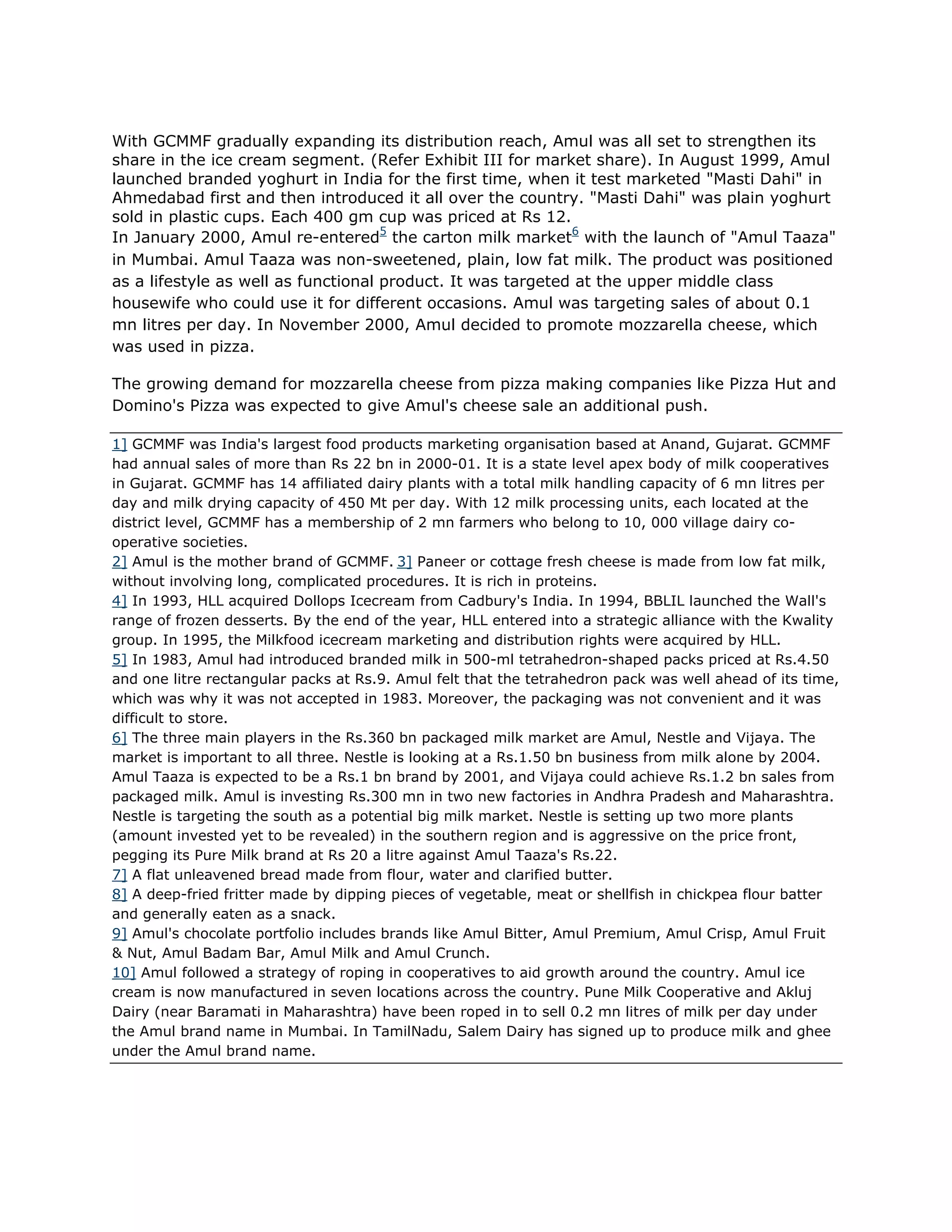 With GCMMF gradually expanding its distribution reach, Amul was all set to strengthen its
share in the ice cream segment. (Refer Exhibit III for market share). In August 1999, Amul
launched branded yoghurt in India for the first time, when it test marketed "Masti Dahi" in
Ahmedabad first and then introduced it all over the country. "Masti Dahi" was plain yoghurt
sold in plastic cups. Each 400 gm cup was priced at Rs 12.
In January 2000, Amul re-entered5 the carton milk market6 with the launch of "Amul Taaza"
in Mumbai. Amul Taaza was non-sweetened, plain, low fat milk. The product was positioned
as a lifestyle as well as functional product. It was targeted at the upper middle class
housewife who could use it for different occasions. Amul was targeting sales of about 0.1
mn litres per day. In November 2000, Amul decided to promote mozzarella cheese, which
was used in pizza.

The growing demand for mozzarella cheese from pizza making companies like Pizza Hut and
Domino's Pizza was expected to give Amul's cheese sale an additional push.

1] GCMMF was India's largest food products marketing organisation based at Anand, Gujarat. GCMMF
had annual sales of more than Rs 22 bn in 2000-01. It is a state level apex body of milk cooperatives
in Gujarat. GCMMF has 14 affiliated dairy plants with a total milk handling capacity of 6 mn litres per
day and milk drying capacity of 450 Mt per day. With 12 milk processing units, each located at the
district level, GCMMF has a membership of 2 mn farmers who belong to 10, 000 village dairy co-
operative societies.
2] Amul is the mother brand of GCMMF. 3] Paneer or cottage fresh cheese is made from low fat milk,
without involving long, complicated procedures. It is rich in proteins.
4] In 1993, HLL acquired Dollops Icecream from Cadbury's India. In 1994, BBLIL launched the Wall's
range of frozen desserts. By the end of the year, HLL entered into a strategic alliance with the Kwality
group. In 1995, the Milkfood icecream marketing and distribution rights were acquired by HLL.
5] In 1983, Amul had introduced branded milk in 500-ml tetrahedron-shaped packs priced at Rs.4.50
and one litre rectangular packs at Rs.9. Amul felt that the tetrahedron pack was well ahead of its time,
which was why it was not accepted in 1983. Moreover, the packaging was not convenient and it was
difficult to store.
6] The three main players in the Rs.360 bn packaged milk market are Amul, Nestle and Vijaya. The
market is important to all three. Nestle is looking at a Rs.1.50 bn business from milk alone by 2004.
Amul Taaza is expected to be a Rs.1 bn brand by 2001, and Vijaya could achieve Rs.1.2 bn sales from
packaged milk. Amul is investing Rs.300 mn in two new factories in Andhra Pradesh and Maharashtra.
Nestle is targeting the south as a potential big milk market. Nestle is setting up two more plants
(amount invested yet to be revealed) in the southern region and is aggressive on the price front,
pegging its Pure Milk brand at Rs 20 a litre against Amul Taaza's Rs.22.
7] A flat unleavened bread made from flour, water and clarified butter.
8] A deep-fried fritter made by dipping pieces of vegetable, meat or shellfish in chickpea flour batter
and generally eaten as a snack.
9] Amul's chocolate portfolio includes brands like Amul Bitter, Amul Premium, Amul Crisp, Amul Fruit
& Nut, Amul Badam Bar, Amul Milk and Amul Crunch.
10] Amul followed a strategy of roping in cooperatives to aid growth around the country. Amul ice
cream is now manufactured in seven locations across the country. Pune Milk Cooperative and Akluj
Dairy (near Baramati in Maharashtra) have been roped in to sell 0.2 mn litres of milk per day under
the Amul brand name in Mumbai. In TamilNadu, Salem Dairy has signed up to produce milk and ghee
under the Amul brand name.
 