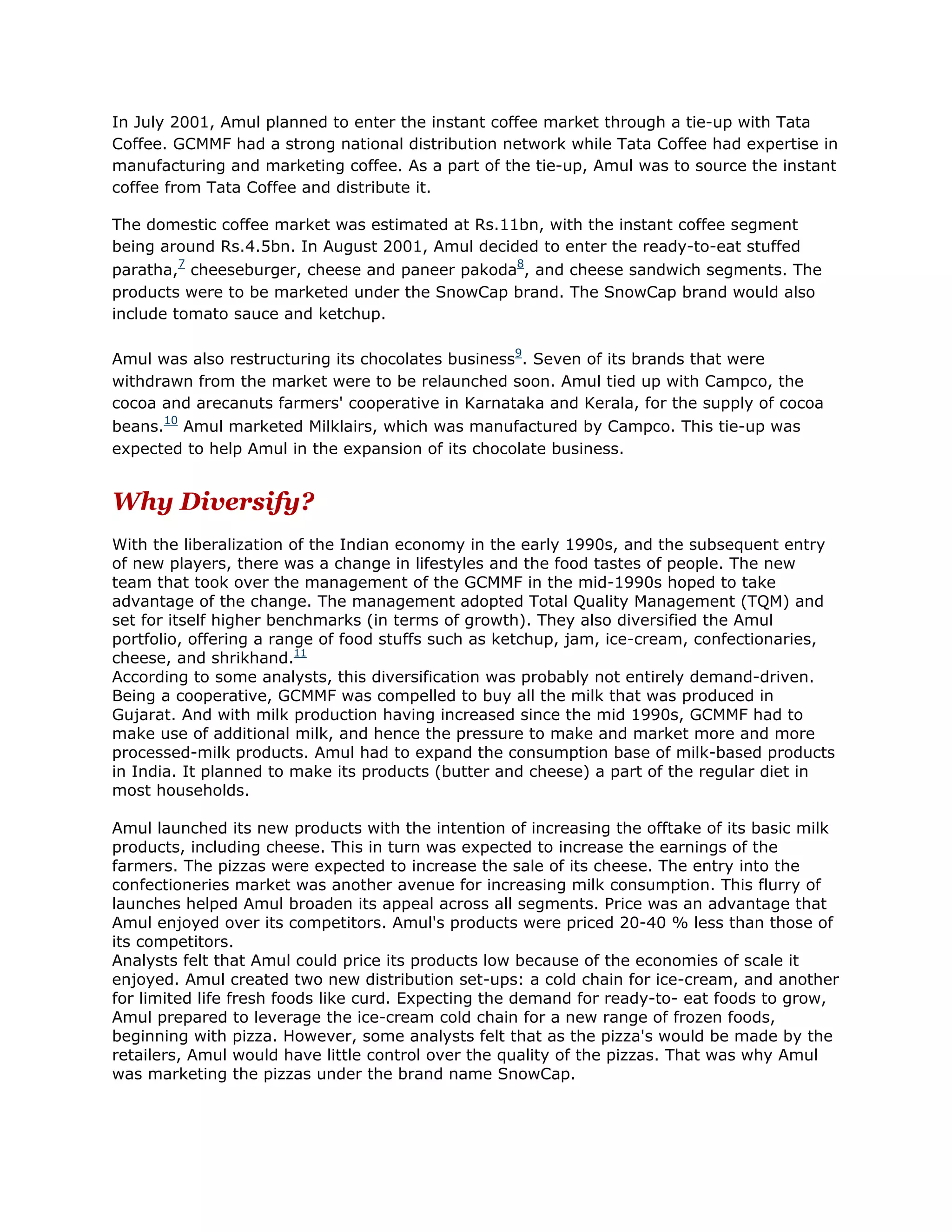 In July 2001, Amul planned to enter the instant coffee market through a tie-up with Tata
Coffee. GCMMF had a strong national distribution network while Tata Coffee had expertise in
manufacturing and marketing coffee. As a part of the tie-up, Amul was to source the instant
coffee from Tata Coffee and distribute it.

The domestic coffee market was estimated at Rs.11bn, with the instant coffee segment
being around Rs.4.5bn. In August 2001, Amul decided to enter the ready-to-eat stuffed
paratha,7 cheeseburger, cheese and paneer pakoda8, and cheese sandwich segments. The
products were to be marketed under the SnowCap brand. The SnowCap brand would also
include tomato sauce and ketchup.

Amul was also restructuring its chocolates business9. Seven of its brands that were
withdrawn from the market were to be relaunched soon. Amul tied up with Campco, the
cocoa and arecanuts farmers' cooperative in Karnataka and Kerala, for the supply of cocoa
beans.10 Amul marketed Milklairs, which was manufactured by Campco. This tie-up was
expected to help Amul in the expansion of its chocolate business.


Why Diversify?
With the liberalization of the Indian economy in the early 1990s, and the subsequent entry
of new players, there was a change in lifestyles and the food tastes of people. The new
team that took over the management of the GCMMF in the mid-1990s hoped to take
advantage of the change. The management adopted Total Quality Management (TQM) and
set for itself higher benchmarks (in terms of growth). They also diversified the Amul
portfolio, offering a range of food stuffs such as ketchup, jam, ice-cream, confectionaries,
cheese, and shrikhand.11
According to some analysts, this diversification was probably not entirely demand-driven.
Being a cooperative, GCMMF was compelled to buy all the milk that was produced in
Gujarat. And with milk production having increased since the mid 1990s, GCMMF had to
make use of additional milk, and hence the pressure to make and market more and more
processed-milk products. Amul had to expand the consumption base of milk-based products
in India. It planned to make its products (butter and cheese) a part of the regular diet in
most households.

Amul launched its new products with the intention of increasing the offtake of its basic milk
products, including cheese. This in turn was expected to increase the earnings of the
farmers. The pizzas were expected to increase the sale of its cheese. The entry into the
confectioneries market was another avenue for increasing milk consumption. This flurry of
launches helped Amul broaden its appeal across all segments. Price was an advantage that
Amul enjoyed over its competitors. Amul's products were priced 20-40 % less than those of
its competitors.
Analysts felt that Amul could price its products low because of the economies of scale it
enjoyed. Amul created two new distribution set-ups: a cold chain for ice-cream, and another
for limited life fresh foods like curd. Expecting the demand for ready-to- eat foods to grow,
Amul prepared to leverage the ice-cream cold chain for a new range of frozen foods,
beginning with pizza. However, some analysts felt that as the pizza's would be made by the
retailers, Amul would have little control over the quality of the pizzas. That was why Amul
was marketing the pizzas under the brand name SnowCap.
 