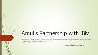 Amul’s Partnership with IBM
An Indian Dairy based cooperative society(Amul) in collaboration with a Multinational
Technology Cooperation(IBM)
Prepared By: Shriya Rai
 