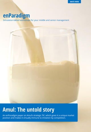 WHITE PAPER
enParadigm
Simulation-based workshops for your middle and senior management
Amul: The untold story
An enParadigm paper on Amul’s strategic ‘fit’, which gives it a unique market
position and makes it virtually immune to imitation by competition.
 