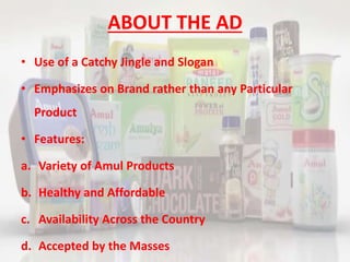 ABOUT THE AD
• Use of a Catchy Jingle and Slogan
• Emphasizes on Brand rather than any Particular
Product
• Features:
a. Variety of Amul Products
b. Healthy and Affordable
c. Availability Across the Country
d. Accepted by the Masses
 