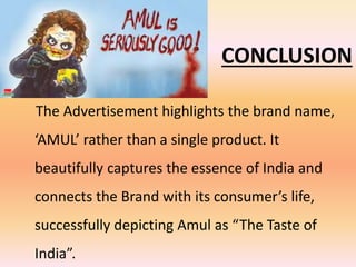 CONCLUSION
The Advertisement highlights the brand name,
‘AMUL’ rather than a single product. It
beautifully captures the essence of India and
connects the Brand with its consumer’s life,
successfully depicting Amul as “The Taste of
India”.
 