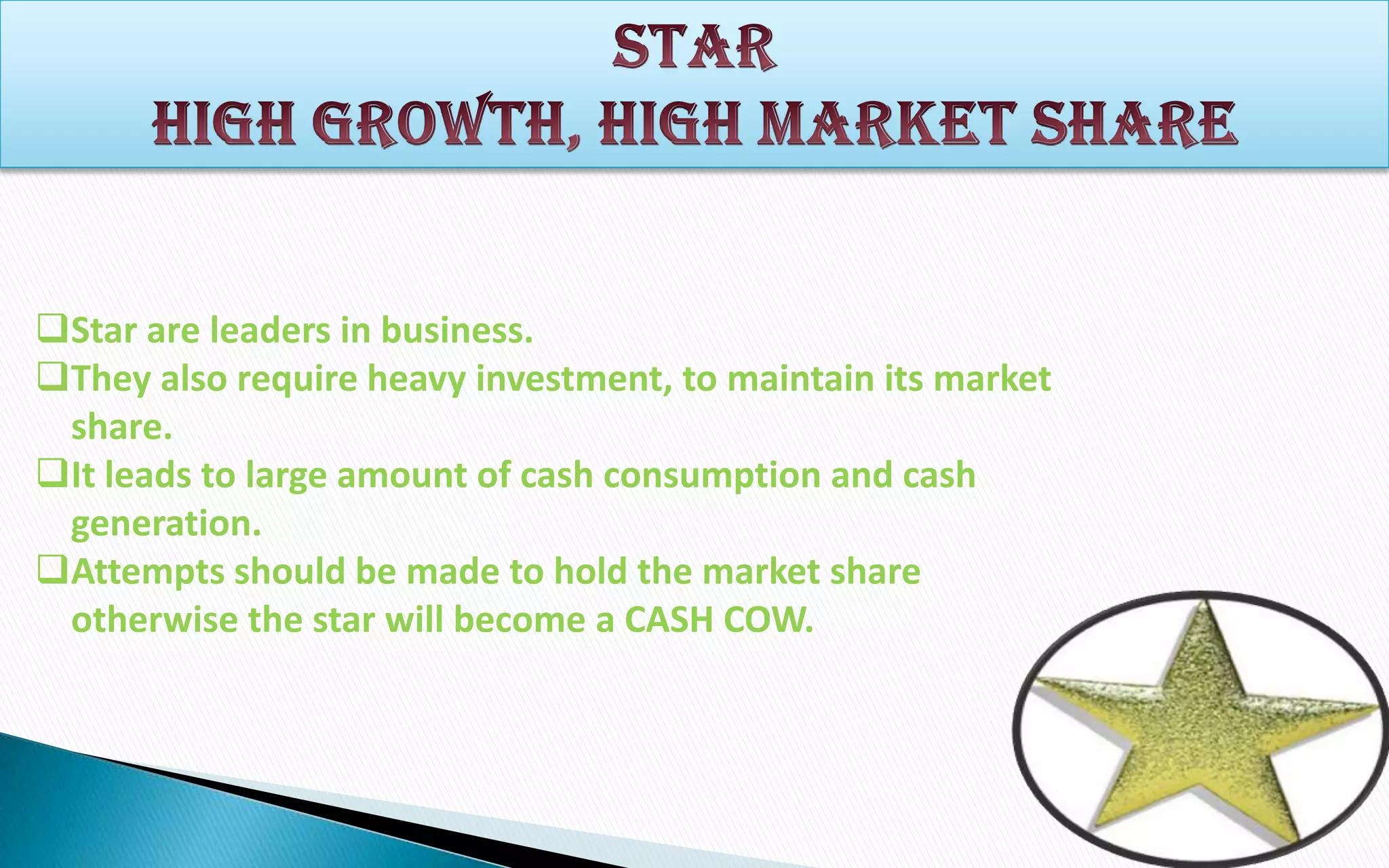 Star are leaders in business.
They also require heavy investment, to maintain its market
share.
It leads to large amount of cash consumption and cash
generation.
Attempts should be made to hold the market share
otherwise the star will become a CASH COW.

 