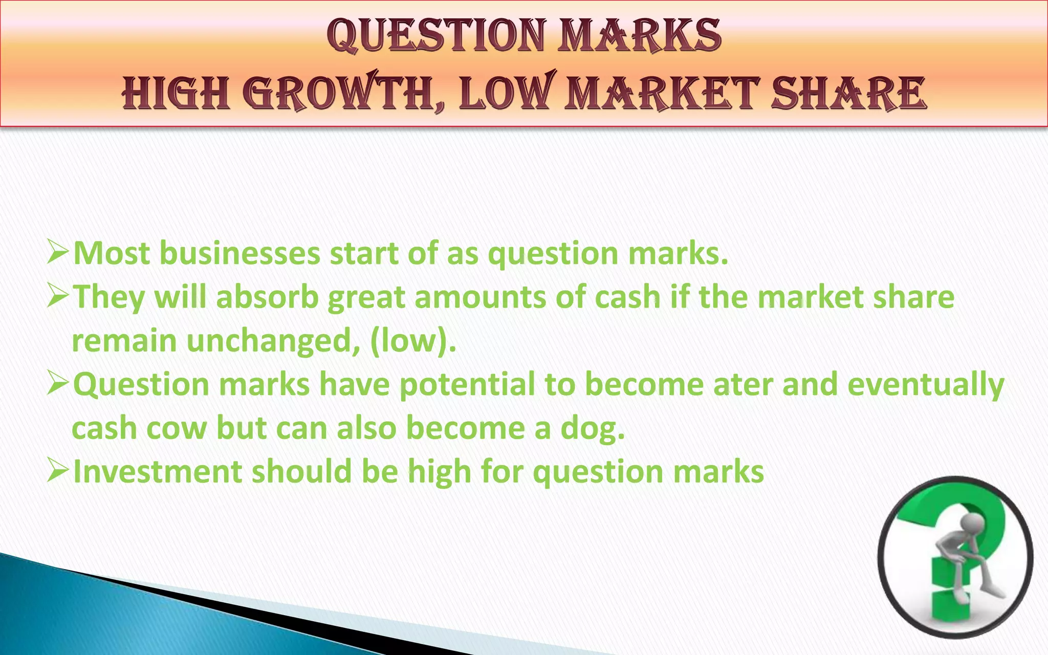 Most businesses start of as question marks.
They will absorb great amounts of cash if the market share
remain unchanged, (low).
Question marks have potential to become ater and eventually
cash cow but can also become a dog.
Investment should be high for question marks

 