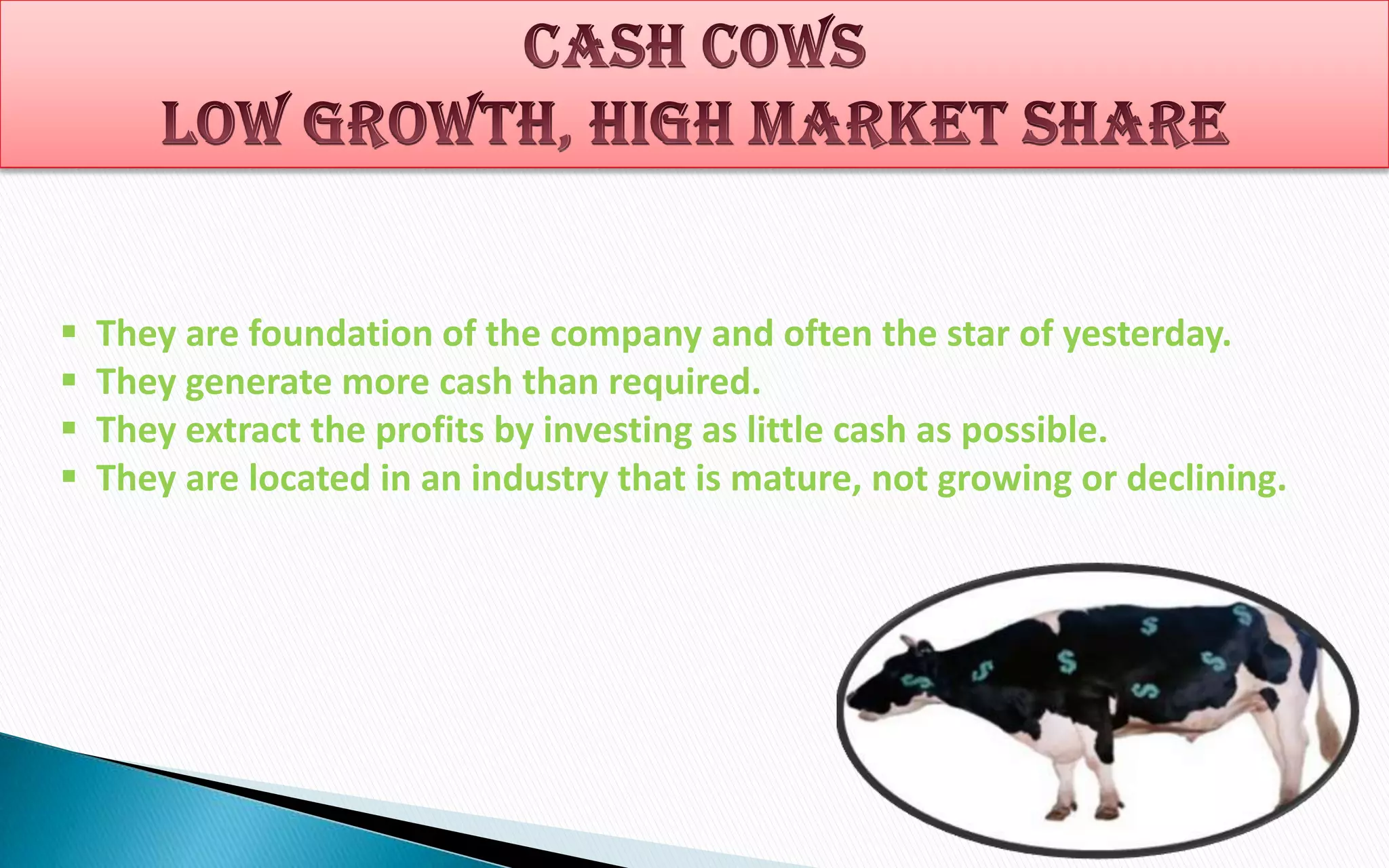 




They are foundation of the company and often the star of yesterday.
They generate more cash than required.
They extract the profits by investing as little cash as possible.
They are located in an industry that is mature, not growing or declining.

 