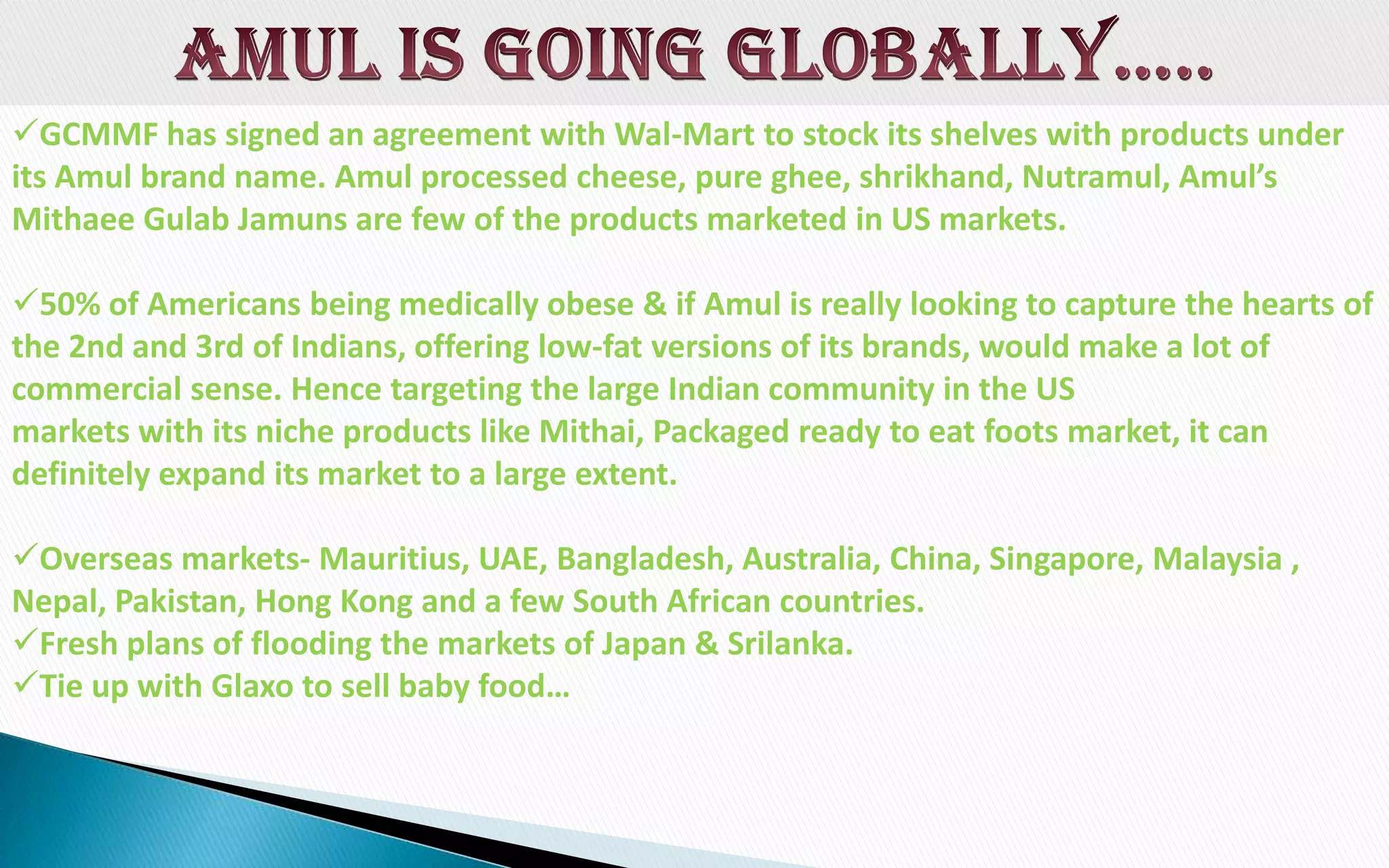 GCMMF has signed an agreement with Wal-Mart to stock its shelves with products under
its Amul brand name. Amul processed cheese, pure ghee, shrikhand, Nutramul, Amul’s
Mithaee Gulab Jamuns are few of the products marketed in US markets.

50% of Americans being medically obese & if Amul is really looking to capture the hearts of
the 2nd and 3rd of Indians, offering low-fat versions of its brands, would make a lot of
commercial sense. Hence targeting the large Indian community in the US
markets with its niche products like Mithai, Packaged ready to eat foots market, it can
definitely expand its market to a large extent.
Overseas markets- Mauritius, UAE, Bangladesh, Australia, China, Singapore, Malaysia ,
Nepal, Pakistan, Hong Kong and a few South African countries.
Fresh plans of flooding the markets of Japan & Srilanka.
Tie up with Glaxo to sell baby food…

 