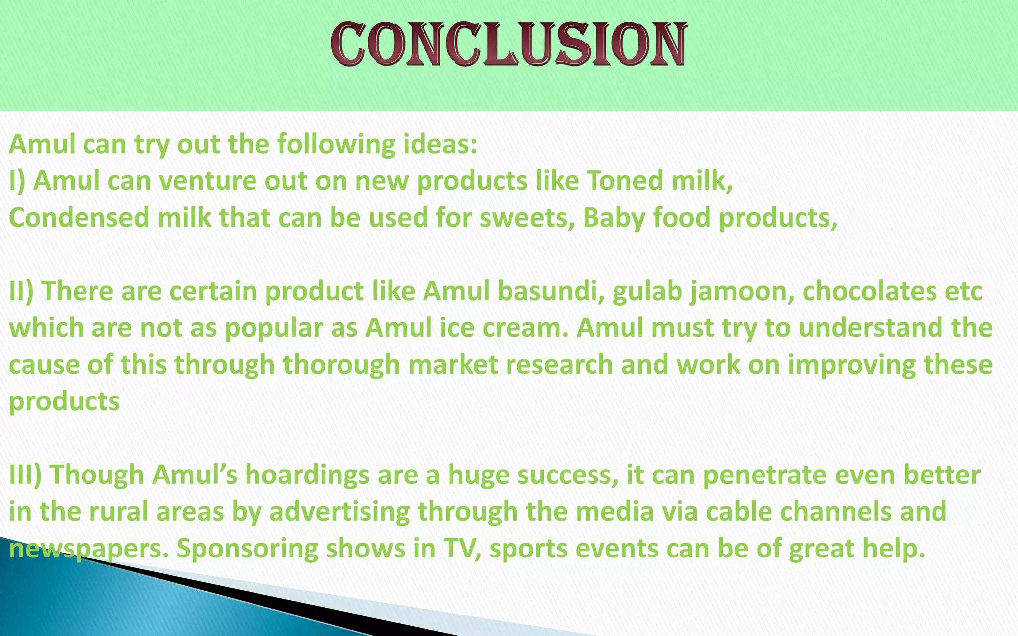 Amul can try out the following ideas:
I) Amul can venture out on new products like Toned milk,
Condensed milk that can be used for sweets, Baby food products,
II) There are certain product like Amul basundi, gulab jamoon, chocolates etc
which are not as popular as Amul ice cream. Amul must try to understand the
cause of this through thorough market research and work on improving these
products
III) Though Amul’s hoardings are a huge success, it can penetrate even better
in the rural areas by advertising through the media via cable channels and
newspapers. Sponsoring shows in TV, sports events can be of great help.

 