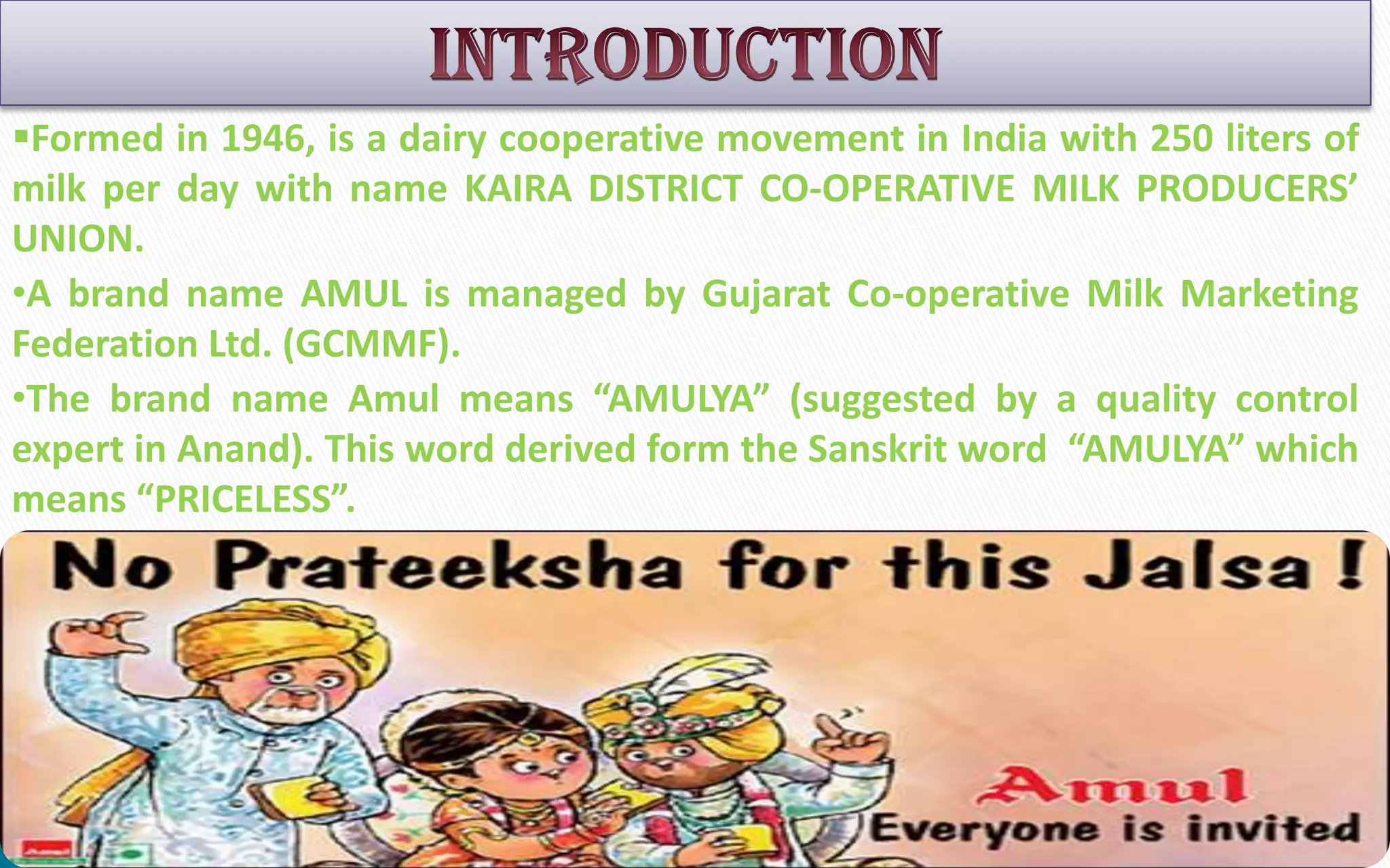 Formed in 1946, is a dairy cooperative movement in India with 250 liters of
milk per day with name KAIRA DISTRICT CO-OPERATIVE MILK PRODUCERS’
UNION.
•A brand name AMUL is managed by Gujarat Co-operative Milk Marketing
Federation Ltd. (GCMMF).
•The brand name Amul means “AMULYA” (suggested by a quality control
expert in Anand). This word derived form the Sanskrit word “AMULYA” which
means “PRICELESS”.

 