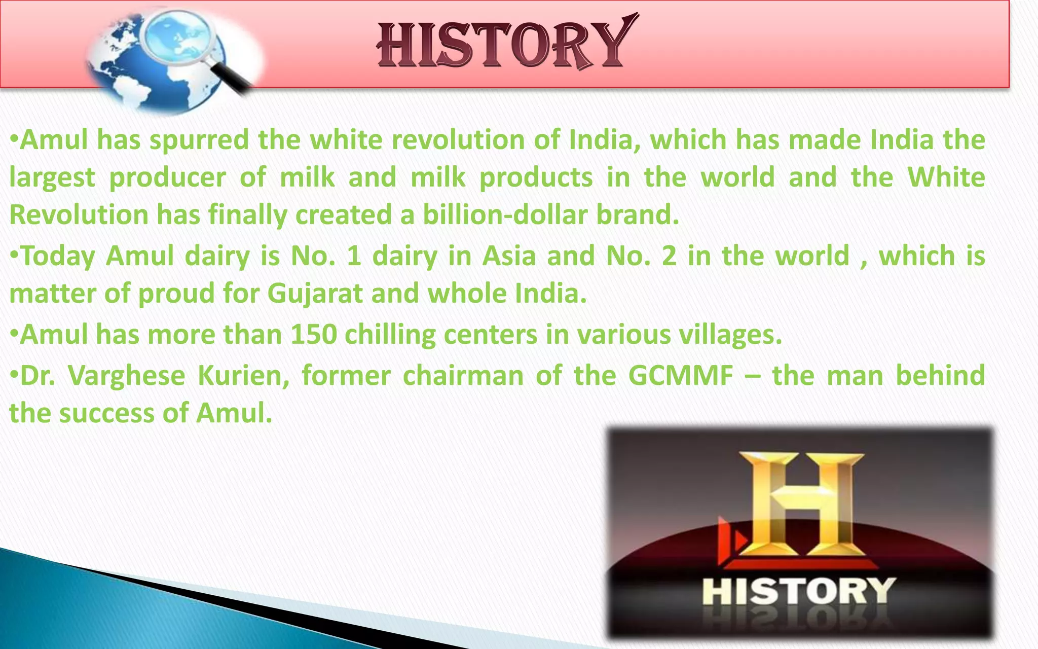 •Amul has spurred the white revolution of India, which has made India the
largest producer of milk and milk products in the world and the White
Revolution has finally created a billion-dollar brand.
•Today Amul dairy is No. 1 dairy in Asia and No. 2 in the world , which is
matter of proud for Gujarat and whole India.
•Amul has more than 150 chilling centers in various villages.
•Dr. Varghese Kurien, former chairman of the GCMMF – the man behind
the success of Amul.

 