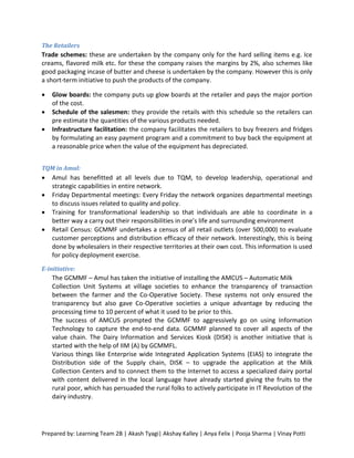 The Retailers
Trade schemes: these are undertaken by the company only for the hard selling items e.g. Ice
creams, flavored milk etc. for these the company raises the margins by 2%, also schemes like
good packaging incase of butter and cheese is undertaken by the company. However this is only
a short-term initiative to push the products of the company.

   Glow boards: the company puts up glow boards at the retailer and pays the major portion
    of the cost.
   Schedule of the salesmen: they provide the retails with this schedule so the retailers can
    pre estimate the quantities of the various products needed.
   Infrastructure facilitation: the company facilitates the retailers to buy freezers and fridges
    by formulating an easy payment program and a commitment to buy back the equipment at
    a reasonable price when the value of the equipment has depreciated.


TQM in Amul:
   Amul has benefitted at all levels due to TQM, to develop leadership, operational and
    strategic capabilities in entire network.
   Friday Departmental meetings: Every Friday the network organizes departmental meetings
    to discuss issues related to quality and policy.
   Training for transformational leadership so that individuals are able to coordinate in a
    better way a carry out their responsibilities in one’s life and surrounding environment
   Retail Census: GCMMF undertakes a census of all retail outlets (over 500,000) to evaluate
    customer perceptions and distribution efficacy of their network. Interestingly, this is being
    done by wholesalers in their respective territories at their own cost. This information is used
    for policy deployment exercise.
E-initiative:
    The GCMMF – Amul has taken the initiative of installing the AMCUS – Automatic Milk
    Collection Unit Systems at village societies to enhance the transparency of transaction
    between the farmer and the Co-Operative Society. These systems not only ensured the
    transparency but also gave Co-Operative societies a unique advantage by reducing the
    processing time to 10 percent of what it used to be prior to this.
    The success of AMCUS prompted the GCMMF to aggressively go on using Information
    Technology to capture the end-to-end data. GCMMF planned to cover all aspects of the
    value chain. The Dairy Information and Services Kiosk (DISK) is another initiative that is
    started with the help of IIM (A) by GCMMFL.
    Various things like Enterprise wide Integrated Application Systems (EIAS) to integrate the
    Distribution side of the Supply chain, DISK – to upgrade the application at the Milk
    Collection Centers and to connect them to the Internet to access a specialized dairy portal
    with content delivered in the local language have already started giving the fruits to the
    rural poor, which has persuaded the rural folks to actively participate in IT Revolution of the
    dairy industry.




Prepared by: Learning Team 2B | Akash Tyagi| Akshay Kalley | Anya Felix | Pooja Sharma | Vinay Potti
 