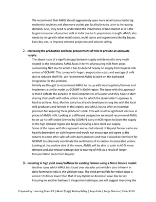 We recommend that AMUL should aggressively open more retail stores inside big
           residential societies and also more outlets per locality/area to cater to increasing
           demand. Also, they need to understand the importance of NCR market as it is the
           largest consumer of pouched milk in India due to its population strength. AMUL also
           needs to tie up with other retail stores, multi stores and superstores like Big Bazaar,
           Easy day, etc. to improve demand projection and volume selling.

   2. Increasing the production and local procurement of milk to provide an adequate
       supply:
          The above issue of a significant gap between supply and demand is very much
          related to the limitations AMUL faces in terms of procuring milk from areas
          surrounding NCR due to which it has to depend heavily on supply from Gujarat milk
          unions of GCMMF. This comes with huge transportation costs and wastage of milk
          due to reduced shelf life. We recommend AMUL to work on the backward
          integration for this problem.
          Initially we thought to recommend AMUL to tie up with local suppliers/farmers and
          implement a similar model as GCMMF in Delhi region. The issue with this approach
          is that it defeats the purpose of local cooperatives of Gujarat and they have to start
          sharing their profit with other unions too for which the stakeholder’s approval is
          hard to achieve. Also, Mother dairy has already developed strong ties with the local
          milk producers and farmers in this region; and AMUL has to offer an incentive
          premium for acquiring these producer’s milk. This will result in significant increase in
          prices of AMUL milk. Looking at a different perspective we would recommend AMUL
          to set up its self funded (owned by GCMMF) dairy in NCR region to boost the supply
          in the high demand region and target achieving a zero stock out supply.
          Some of the issues with this approach are vested interest of Gujarat farmers who are
          heavily dependent on daily income and would not encourage and agree to the
          returns to come after sales of Delhi dairy products and thus it would be very hard for
          GCMMF to cohesively coordinate the sentiments of its various incorporated unions.
          Looking at the positive side of this move, AMUL will be able to cater to 60 % more
          demand and also reduce wastage due to souring of milk as a result of longer
          transportation route from Gujarat.

   3. Investing in high yield cows/buffalos for existing farmers using a Micro finance model:
           Another issue which AMUL has faced over decades and which is also inherent in
           dairy farming in India is the yield per cow. The yield per buffalo for Indian cows is
           almost 1/3 times lower than that of any Hybrid or American cows like Jersey.
           Focusing on another backward integration technique, we will suggest improving the


Prepared by: Learning Team 2B | Akash Tyagi| Akshay Kalley | Anya Felix | Pooja Sharma | Vinay Potti
 
