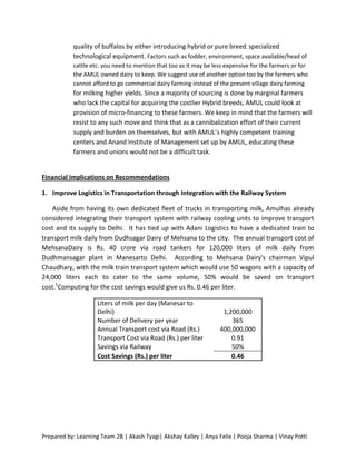 quality of buffalos by either introducing hybrid or pure breed, specialized
           technological equipment. Factors such as fodder, environment, space available/head of
           cattle etc. you need to mention that too as it may be less expensive for the farmers or for
           the AMUL owned dairy to keep. We suggest use of another option too by the farmers who
           cannot afford to go commercial dairy farming instead of the present village dairy farming
           for milking higher yields. Since a majority of sourcing is done by marginal farmers
           who lack the capital for acquiring the costlier Hybrid breeds, AMUL could look at
           provision of micro-financing to these farmers. We keep in mind that the farmers will
           resist to any such move and think that as a cannibalization effort of their current
           supply and burden on themselves, but with AMUL’s highly competent training
           centers and Anand Institute of Management set up by AMUL, educating these
           farmers and unions would not be a difficult task.


Financial Implications on Recommendations

1. Improve Logistics in Transportation through Integration with the Railway System

    Aside from having its own dedicated fleet of trucks in transporting milk, Amulhas already
considered integrating their transport system with railway cooling units to improve transport
cost and its supply to Delhi. It has tied up with Adani Logistics to have a dedicated train to
transport milk daily from Dudhsagar Dairy of Mehsana to the city. The annual transport cost of
MehsanaDairy is Rs. 40 crore via road tankers for 120,000 liters of milk daily from
Dudhmansagar plant in Manesarto Delhi. According to Mehsana Dairy's chairman Vipul
Chaudhary, with the milk train transport system which would use 50 wagons with a capacity of
24,000 liters each to cater to the same volume, 50% would be saved on transport
cost.1Computing for the cost savings would give us Rs. 0.46 per liter.

                    Liters of milk per day (Manesar to
                    Delhi)                                          1,200,000
                    Number of Delivery per year                        365
                    Annual Transport cost via Road (Rs.)           400,000,000
                    Transport Cost via Road (Rs.) per liter            0.91
                    Savings via Railway                                50%
                    Cost Savings (Rs.) per liter                       0.46




Prepared by: Learning Team 2B | Akash Tyagi| Akshay Kalley | Anya Felix | Pooja Sharma | Vinay Potti
 