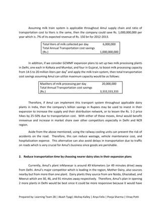 Assuming milk train system is applicable throughout Amul supply chain and ratio of
transportation cost to liters is the same, then the company could save Rs. 1,000,000,000 per
year which is .7% of its expected revenue of Rs. 150 bn for 2012-2013.

                   Total liters of milk collected per day            6,000,000
                   Total Annual Transportation cost savings
                   (Rs.)                                           1,000,000,000


        In addition, if we consider GCMMF expansion plans to set up two milk processing plants
in Delhi, one each in Kolkata and Mumbai, and four in Gujarat, to boost milk processing capacity
from 14.5 to 20 million liters per dayii and apply the milk train system, then total transportation
cost savings assuming Amul can utilize maximum capacity would be as follows:

                 Maxliters of milk processing per day                20,000,000
                 Total Annual Transportation cost savings
                 (Rs.)                                             3,333,333,333


        Therefore, if Amul can implement this transport system throughout applicable dairy
plants in India, then the company’s billion savings in Rupees may be used to invest in their
expansion to increase the supply and their distribution network, or to lessen the Rs. 1-2 price
hikes by 25-50% due to transportation cost. With either of these moves, Amul would benefit
inrevenue and increase in market share over other competitors especially in Delhi and NCR
region.

       Aside from the above mentioned, using the railway cooling units can prevent the risk of
accidents on the road. Therefore, this can reduce wastage, vehicle maintenance cost, and
hospitalization expense. This alternative can also avoid delays in transportation due to traffic
on roads which is very crucial for Amul’s business since goods are perishable.


2. Reduce transportation time by choosing nearer dairy sites in their expansion plans

       Currently, Amul’s plant inManesar is around 49 kilometers (or 49 minutes drive) away
from Delhi. Amul’s major competitor which is leading in the region, Mother Dairy, also sources
nearby but from more than one plant. Dairy plants they source from are Noida, Ghaziabad, and
Meerut which are 30, 46, and 91 minutes away respectively. Therefore, Amul’s plan in opening
2 more plants in Delhi would be best since it could be more responsive because it would have



Prepared by: Learning Team 2B | Akash Tyagi| Akshay Kalley | Anya Felix | Pooja Sharma | Vinay Potti
 
