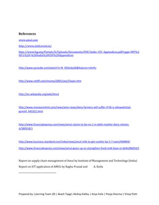 References
www.amul.com

http://www.iimb.ernet.in/

http://www.fsg.org/Portals/0/Uploads/Documents/PDF/India_CSV_Appendices.pdf?cpgn=WP%2
0D L%20-%20India%20CSV%20Appendices



http://www.youtube.com/watch?v=N_950sc6oZk&feature=relmfu



http://www.rediff.com/money/2005/sep/23spec.htm



http://en.wikipedia.org/wiki/Amul



http://www.moneycontrol.com/news/wire-news/dairy-farmers-will-suffer-if-fdi-is-allowedretail-
gcmmf_645521.html



http://www.financialexpress.com/news/amul-claims-to-be-no-1-in-delhi-mother-dairy-refutes-
it/580518/1



http://www.business-standard.com/india/news/amul-milk-to-get-costlier-by-5-7-soon/469844/

http://www.financialexpress.com/news/amul-gears-up-to-strengthen-fresh-milk-base-in-delhi/86054/2



Report on supply chain management of Amul by Institute of Management and Technology (India)

Report on ICT application of AMUL by Raghu Prasad and          A. Kotla




Prepared by: Learning Team 2B | Akash Tyagi| Akshay Kalley | Anya Felix | Pooja Sharma | Vinay Potti
 