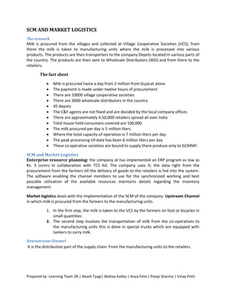 SCM AND MARKET LOGISTICS
The network
Milk is procured from the villages and collected at Village Cooperative Societies (VCS); from
there the milk is taken to manufacturing units where the milk is processed into various
products. The products are then transporters to the company Depots located in various parts of
the country. The products are then sent to Wholesale Distributors (WD) and from there to the
retailers.

       The fact sheet

              Milk is procured twice a day from 2 million from Gujarat alone
              The payment is made under twelve hours of procurement
              There are 10000 village cooperative societies
              There are 3600 wholesale distributors in the country
              45 depots
              The C&F agents are not fixed and are decided by the local company offices
              There are approximately 4,50,000 retailers spread all over India
              Total house hold consumers covered are 100,000
              The milk procured per day is 5 million liters
              Where the total capacity of operation is 7 million liters per day
              The peak processing till date has been 6 million liters per day
              These co operative societies are bound to supply there produce only to GCMMF.

SCM and Market Logistics
Enterprise resource planning: the company at has implemented an ERP program as low as
Rs. 3 corers in collaboration with TCS ltd. The company uses it; the data right from the
procurement from the farmers till the delivery of goods to the retailers is fed into the system.
The software enabling the channel members to use for the synchronized working and best
possible utilization of the available resources maintains details regarding the inventory
management.

Market logistics deals with the implementation of the SCM of the company. Upstream Channel
in which milk is procured from the farmers to the manufacturing units.

           1. In the first step, the milk is taken to the VCS by the farmers on foot or bicycles in
              small quantities
           2. The second step involves the transportation of milk from the co-operatives to
              the manufacturing units this is done in special trucks which are equipped with
              tankers to carry milk.
Downstream Channel
It is the distribution part of the supply chain. From the manufacturing units to the retailers .




Prepared by: Learning Team 2B | Akash Tyagi| Akshay Kalley | Anya Felix | Pooja Sharma | Vinay Potti
 