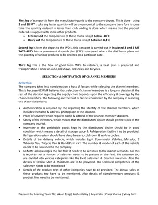 First leg of transport is from the manufacturing unit to the company depots. This is done using
9 and 18 MT trucks any lesser quantity will be uneconomical to the company there fore is some
time the quantity ordered is lesser then club loading is done which means that the product
ordered is supplied with some other products.
     Frozen food the temperature of these trucks is kept below -18˚C
     Dairy wet the temperature of these trucks is kept between 0-4˚C

Second leg is from the depot to the WD’s, this transport is carried out in insulated 3 and 5 MT
TATA 407’s here a permanent dispatch plan (PDP) is prepared where the distributor plans out
the quantity of various products to be ordered on a particular date.


Third leg this is the flow of good from WD’s to retailers, a beat plan is prepared and
transportation is done on auto-rickshaws, rickshaws and bicycles.

                    SELECTION & MOTIVATION OF CHANNEL MEMBERS

Selection:
The company takes into consideration a host of factors while selecting the channel members.
This is because GCMMF believes that selection of channel members is a long run decision & the
rest of the decision regarding the supply chain depends upon the efficiency & coverage by the
channel members. The following are the host of factors considered by the company in selecting
the channel members:

   Authentication is required by the regarding the identity of the channel members, which
    includes the name & address, photograph of the location.
   Proof of solvency which requires name & address of the channel member’s bankers.
   Safety of the inventory, which means that the distributor/ dealer should get the stock of the
    company insured.
   Inventory or the perishable goods kept by the distributor/ dealer should be in good
    condition which means a detail of storage space & Refrigeration facility is to be provided.
    Refrigeration system should have deep freezers, cold room & walk in coolers.
   Details of the delivery vehicle, which includes Light Commercial Vehicles, Matador, 3
    Wheeler Van, Tricycle Van & Hand/Push cart. The number & model of each of the vehicle
    needs to be furnished to the company.
   GCMMF acknowledges the fact that it needs to be sensitive to the market demands. For this
    it requires that a number of salesmen needs to be present on the field. The salesmen too
    are divided into various categories like the Field salesmen & Counter salesmen. Also the
    details of Clerical Staff & Mazdoors are to be provided. The technical competence of the
    salesmen needs to be mentioned
   Details of the product kept of other companies have to be provided. The annual sales of
    these products too have to be mentioned. Also details of complementary products &
    product lines need to be mentioned.




Prepared by: Learning Team 2B | Akash Tyagi| Akshay Kalley | Anya Felix | Pooja Sharma | Vinay Potti
 