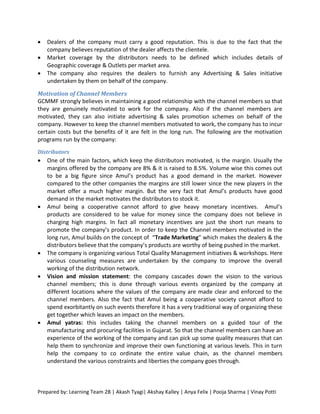    Dealers of the company must carry a good reputation. This is due to the fact that the
    company believes reputation of the dealer affects the clientele.
   Market coverage by the distributors needs to be defined which includes details of
    Geographic coverage & Outlets per market area.
   The company also requires the dealers to furnish any Advertising & Sales initiative
    undertaken by them on behalf of the company.

Motivation of Channel Members
GCMMF strongly believes in maintaining a good relationship with the channel members so that
they are genuinely motivated to work for the company. Also if the channel members are
motivated, they can also initiate advertising & sales promotion schemes on behalf of the
company. However to keep the channel members motivated to work, the company has to incur
certain costs but the benefits of it are felt in the long run. The following are the motivation
programs run by the company:
Distributors
   One of the main factors, which keep the distributors motivated, is the margin. Usually the
    margins offered by the company are 8% & it is raised to 8.5%. Volume wise this comes out
    to be a big figure since Amul’s product has a good demand in the market. However
    compared to the other companies the margins are still lower since the new players in the
    market offer a much higher margin. But the very fact that Amul’s products have good
    demand in the market motivates the distributors to stock it.
   Amul being a cooperative cannot afford to give heavy monetary incentives. Amul’s
    products are considered to be value for money since the company does not believe in
    charging high margins. In fact all monetary incentives are just the short run means to
    promote the company’s product. In order to keep the Channel members motivated in the
    long run, Amul builds on the concept of “Trade Marketing” which makes the dealers & the
    distributors believe that the company’s products are worthy of being pushed in the market.
   The company is organizing various Total Quality Management initiatives & workshops. Here
    various counseling measures are undertaken by the company to improve the overall
    working of the distribution network.
   Vision and mission statement: the company cascades down the vision to the various
    channel members; this is done through various events organized by the company at
    different locations where the values of the company are made clear and enforced to the
    channel members. Also the fact that Amul being a cooperative society cannot afford to
    spend exorbitantly on such events therefore it has a very traditional way of organizing these
    get together which leaves an impact on the members.
   Amul yatras: this includes taking the channel members on a guided tour of the
    manufacturing and procuring facilities in Gujarat. So that the channel members can have an
    experience of the working of the company and can pick up some quality measures that can
    help them to synchronize and improve their own functioning at various levels. This in turn
    help the company to co ordinate the entire value chain, as the channel members
    understand the various constraints and liberties the company goes through.



Prepared by: Learning Team 2B | Akash Tyagi| Akshay Kalley | Anya Felix | Pooja Sharma | Vinay Potti
 