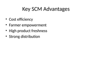 Key SCM Advantages
• Cost efficiency
• Farmer empowerment
• High product freshness
• Strong distribution
 