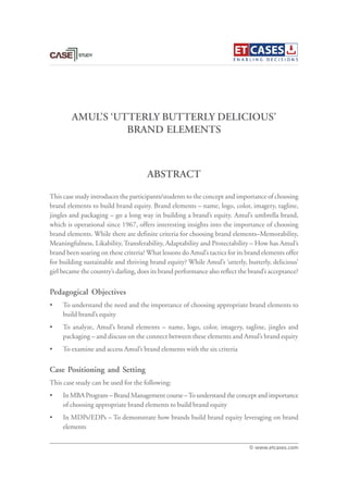 AMUL’S ‘UTTERLY BUTTERLY DELICIOUS’
BRAND ELEMENTS
This case study introduces the participants/students to the concept and importance of choosing
brand elements to build brand equity. Brand elements – name, logo, color, imagery, tagline,
jingles and packaging – go a long way in building a brand’s equity. Amul’s umbrella brand,
which is operational since 1967, offers interesting insights into the importance of choosing
brand elements. While there are definite criteria for choosing brand elements–Memorability,
Meaningfulness, Likability, Transferability, Adaptability and Protectability – How has Amul’s
brand been soaring on these criteria? What lessons do Amul’s tactics for its brand elements offer
for building sustainable and thriving brand equity? While Amul’s ‘utterly, butterly, delicious’
girl became the country’s darling, does its brand performance also reflect the brand’s acceptance?
Pedagogical Objectives
• To understand the need and the importance of choosing appropriate brand elements to
build brand’s equity
• To analyze, Amul’s brand elements – name, logo, color, imagery, tagline, jingles and
packaging – and discuss on the connect between these elements and Amul’s brand equity
• To examine and access Amul’s brand elements with the six criteria
Case Positioning and Setting
This case study can be used for the following:
• In MBA Program – Brand Management course –To understand the concept and importance
of choosing appropriate brand elements to build brand equity
• In MDPs/EDPs – To demonstrate how brands build brand equity leveraging on brand
elements
ABSTRACT
© www.etcases.com
 