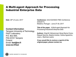 A Multi-agent Approach for Processing
Industrial Enterprise Data
Date: 29th of June, 2017
Contact Information
Tampere University of Technology
FAST Laboratory
P.O. Box 600,
FIN-33101 Tampere
Finland
Email: fast@tut.fi
www.tut.fi/fast
Conference: 23rd ICE/IEEE ITMC Conference
(ICE2017).
Madeira, Portugal – June 27-30, 2017
Title of the paper: A Multi-agent Approach for
Processing Industrial Enterprise Data
Authors: Wael M. Mohammed, Borja Ramis Ferrer,
Raquel Sanchis, Beatriz Andres, Carlos Agostinho,
Jose L. Martinez Lastra
if you would like to recieve a reprint of the
original paper, please contact us.
 