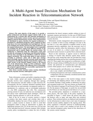 A Multi-Agent based Decision Mechanism for
Incident Reaction in Telecommunication Network
C´edric Bonhomme, Christophe Feltus and Djamel Khadraoui
Centre for IT Innovation
Public Research Centre Henri Tudor
29, Avenue John F. Kennedy, L-1855 Luxembourg
Email: cedric.bonhomme@tudor.lu
Abstract—The main objective of this paper is to provide a
global architectural and decision support solution built on the
requirements for a reaction after alert detection mechanisms in
the frame of information systems security and more particularly
applied to telecom infrastructures security. These infrastructures
are distributed in nature, therefore the targeted architecture is
developed in a distributed perspective and is composed of three
basic layers: low level, intermediate level and high level. The low
level constitutes the interface between the main architecture and
the targeted infrastructure. The intermediate level is responsible
of correlating the alerts coming from different domains of the
infrastructure and to smartly deploy the reaction actions. The
architecture is elaborated using the multi-agents system that
provides the advantages of autonomous and interaction facilities,
and has been associated to the OntoBayes model for decision
support mechanism. This model helps agents to make decisions
according to preference values and is built upon ontology
based knowledge sharing, Bayesian networks based uncertainty
management and inﬂuence diagram based decision support. The
major novelty of this Decision Support System is the layered
view of the infrastructure thanks to MAS architecture, which
enables the decision making with different levels of knowledge.
The proposed approach has been successfully experimented for
data access control mechanism.
Index Terms—security; decision system; reaction; distributed
network; bayesian network; multi-agents system.
I. INTRODUCTION
Today information systems and mobile computing networks
are more widely spread and mainly heterogeneous. This
basically involves more complexity through their opening,
their interconnection and their ability to make decisions [9].
Consequently, this has a dramatic drawback regarding threats
that could occur on such networks via dangerous attacks (i.e.:
introduction of a malicious code or evil-minded modication
of a the DNS conﬁguration ﬁle) [26]. This continuously
growing amount of carry out malicious acts encompasses new
and always more sophisticated attack techniques, which are
actually exposing operators as well as the end user.
State of the art in terms of security reaction is limited
to products that detect attacks and correlate them with a
vulnerability database but none of these products are built to
ensure a proper reaction to attacks in order to avoid their
propagation and/or to help an administrator to deploy the
appropriate reactions [19], [23]. In the same way, [22] says that
at the individual host-level, intrusion response often includes
security policy reconﬁguration to reduce the risk of further
penetrations but doesn’t propose another solution in term of
automatic response and reaction. It is the case of CISCO based
IDS material providing mechanisms to select and implement
reaction decision.
Information security management and communication sys-
tems is actually in front of many challenges [12] due to the
fact that it is very often difﬁcult to establish central or local
permanent decision capabilities, have the necessary level of
information, quickly collect the information, which is critical
in case of an attack on a critical system node, or launch
automated counter measures to quickly block a detected attack.
Based on that statements, it appears crucial to elaborate
a strategy of reaction after detection against these attacks.
Our previous work around that topic has provided ﬁrst issues
regarding that ﬁnding and has been somewhat presented in [12]
and [15]. These papers have proposed an architecture to high-
light the concepts aiming at fulﬁlling the mission of optimizing
security and protection of communication and information
systems which purpose was to achieve the following:
• Reacting quickly and efﬁciently to any simple attack but
also to any complex and distributed ones;
• Ensuring homogeneous and smart communication system
conﬁguration, that are commonly considered and the main
sources of vulnerabilities.
One of the main aspects in the reaction strategy consists
of automating and adapting policies when an attack occurs.
In scientiﬁc literature a large number of deﬁnitions for policy
and conceptual model exist. The most famous are Ponder [10],
Policy Description Language [5] and Security Policy Language
[2]. For the purpose of that paper, we prefer the one provided
in [10]: Policies are rules that govern the behavior of a system.
The provided policy adaptation is considered as a regu-
lation process. The main steps of the policy regulation are
described in Figure 1, which shows the process that takes
the business rules as input, and maps them onto technical
policies. These technical policies are deployed and instantiated
on the infrastructure in order to have a new state of temporary
network security stability adapted to the ongoing attack. This
policy regulation is thereafter achieved in modifying/adding
new policy rules to reach a new standing (at least up to the
next network disruption) policy based on the observation of
the systems current situation.
 