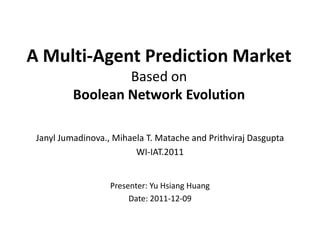 A Multi-Agent Prediction Market
                  Based on
          Boolean Network Evolution

 Janyl Jumadinova., Mihaela T. Matache and Prithviraj Dasgupta
                         WI-IAT.2011


                   Presenter: Yu Hsiang Huang
                        Date: 2011-12-09
 