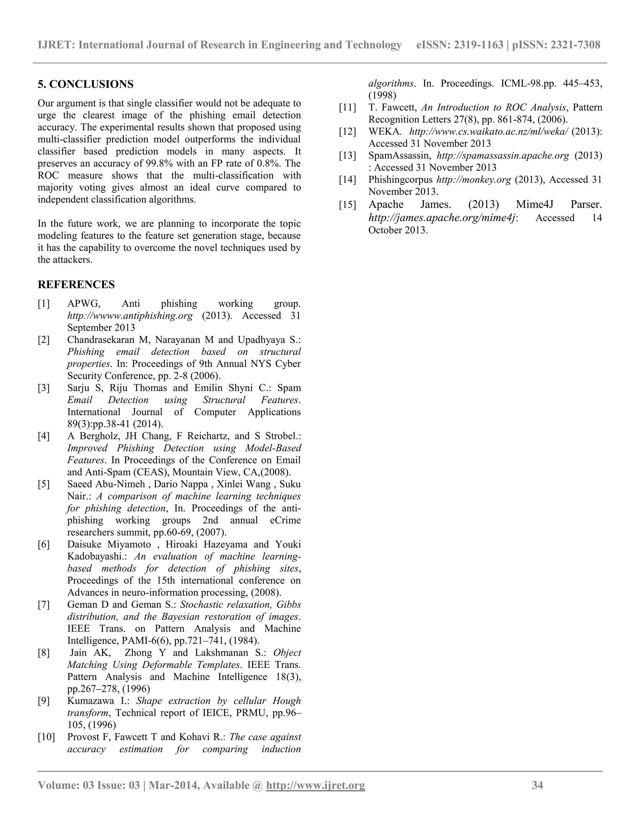 IJRET: International Journal of Research in Engineering and Technology eISSN: 2319-1163 | pISSN: 2321-7308
__________________________________________________________________________________________
Volume: 03 Issue: 03 | Mar-2014, Available @ http://www.ijret.org 34
5. CONCLUSIONS
Our argument is that single classifier would not be adequate to
urge the clearest image of the phishing email detection
accuracy. The experimental results shown that proposed using
multi-classifier prediction model outperforms the individual
classifier based prediction models in many aspects. It
preserves an accuracy of 99.8% with an FP rate of 0.8%. The
ROC measure shows that the multi-classification with
majority voting gives almost an ideal curve compared to
independent classification algorithms.
In the future work, we are planning to incorporate the topic
modeling features to the feature set generation stage, because
it has the capability to overcome the novel techniques used by
the attackers.
REFERENCES
[1] APWG, Anti phishing working group.
http://wwww.antiphishing.org (2013). Accessed 31
September 2013
[2] Chandrasekaran M, Narayanan M and Upadhyaya S.:
Phishing email detection based on structural
properties. In: Proceedings of 9th Annual NYS Cyber
Security Conference, pp. 2-8 (2006).
[3] Sarju S, Riju Thomas and Emilin Shyni C.: Spam
Email Detection using Structural Features.
International Journal of Computer Applications
89(3):pp.38-41 (2014).
[4] A Bergholz, JH Chang, F Reichartz, and S Strobel.:
Improved Phishing Detection using Model-Based
Features. In Proceedings of the Conference on Email
and Anti-Spam (CEAS), Mountain View, CA,(2008).
[5] Saeed Abu-Nimeh , Dario Nappa , Xinlei Wang , Suku
Nair.: A comparison of machine learning techniques
for phishing detection, In. Proceedings of the anti-
phishing working groups 2nd annual eCrime
researchers summit, pp.60-69, (2007).
[6] Daisuke Miyamoto , Hiroaki Hazeyama and Youki
Kadobayashi.: An evaluation of machine learning-
based methods for detection of phishing sites,
Proceedings of the 15th international conference on
Advances in neuro-information processing, (2008).
[7] Geman D and Geman S.: Stochastic relaxation, Gibbs
distribution, and the Bayesian restoration of images.
IEEE Trans. on Pattern Analysis and Machine
Intelligence, PAMI-6(6), pp.721–741, (1984).
[8] Jain AK, Zhong Y and Lakshmanan S.: Object
Matching Using Deformable Templates. IEEE Trans.
Pattern Analysis and Machine Intelligence 18(3),
pp.267–278, (1996)
[9] Kumazawa I.: Shape extraction by cellular Hough
transform, Technical report of IEICE, PRMU, pp.96–
105, (1996)
[10] Provost F, Fawcett T and Kohavi R.: The case against
accuracy estimation for comparing induction
algorithms. In. Proceedings. ICML-98.pp. 445–453,
(1998)
[11] T. Fawcett, An Introduction to ROC Analysis, Pattern
Recognition Letters 27(8), pp. 861-874, (2006).
[12] WEKA. http://www.cs.waikato.ac.nz/ml/weka/ (2013):
Accessed 31 November 2013
[13] SpamAssassin, http://spamassassin.apache.org (2013)
: Accessed 31 November 2013
[14] Phishingcorpus http://monkey.org (2013), Accessed 31
November 2013.
[15] Apache James. (2013) Mime4J Parser.
http://james.apache.org/mime4j: Accessed 14
October 2013.
 