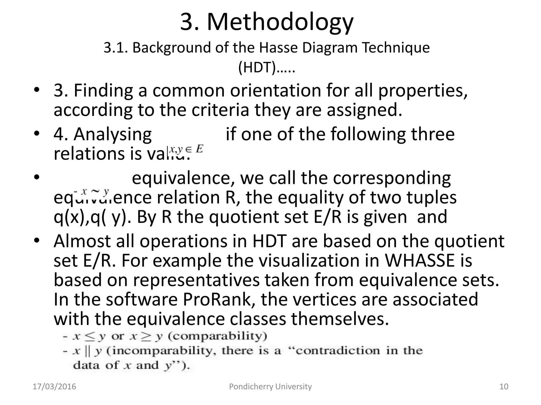 3. Methodology
3.1. Background of the Hasse Diagram Technique
(HDT)…..
• 3. Finding a common orientation for all properties,
according to the criteria they are assigned.
• 4. Analysing if one of the following three
relations is valid:-
• equivalence, we call the corresponding
equivalence relation R, the equality of two tuples
q(x),q( y). By R the quotient set E/R is given and
• Almost all operations in HDT are based on the quotient
set E/R. For example the visualization in WHASSE is
based on representatives taken from equivalence sets.
In the software ProRank, the vertices are associated
with the equivalence classes themselves.
17/03/2016 Pondicherry University 10
 