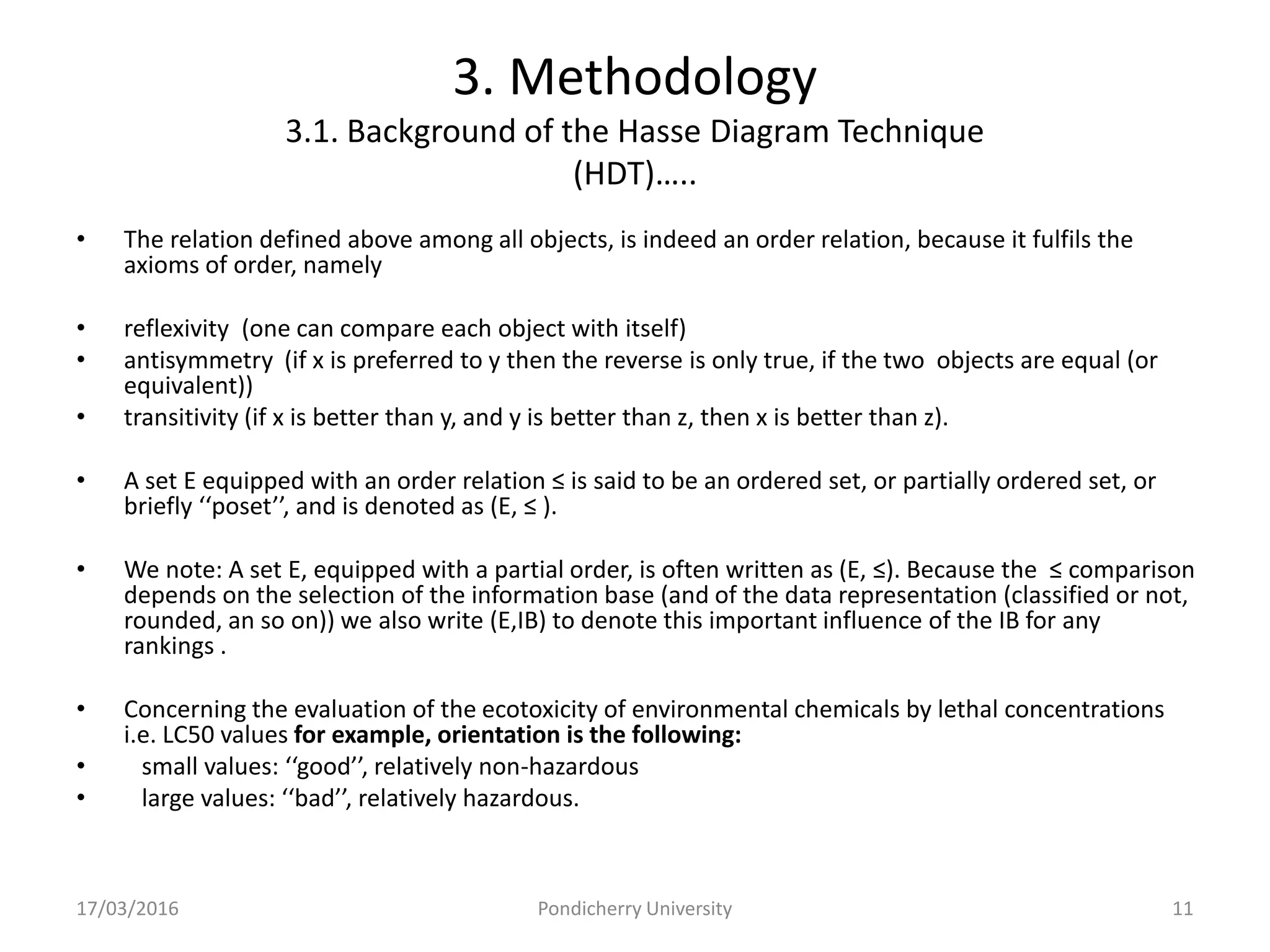 3. Methodology
3.1. Background of the Hasse Diagram Technique
(HDT)…..
• The relation defined above among all objects, is indeed an order relation, because it fulfils the
axioms of order, namely
• reflexivity (one can compare each object with itself)
• antisymmetry (if x is preferred to y then the reverse is only true, if the two objects are equal (or
equivalent))
• transitivity (if x is better than y, and y is better than z, then x is better than z).
• A set E equipped with an order relation ≤ is said to be an ordered set, or partially ordered set, or
briefly ‘‘poset’’, and is denoted as (E, ≤ ).
• We note: A set E, equipped with a partial order, is often written as (E, ≤). Because the ≤ comparison
depends on the selection of the information base (and of the data representation (classified or not,
rounded, an so on)) we also write (E,IB) to denote this important influence of the IB for any
rankings .
• Concerning the evaluation of the ecotoxicity of environmental chemicals by lethal concentrations
i.e. LC50 values for example, orientation is the following:
• small values: ‘‘good’’, relatively non-hazardous
• large values: ‘‘bad’’, relatively hazardous.
17/03/2016 Pondicherry University 11
 
