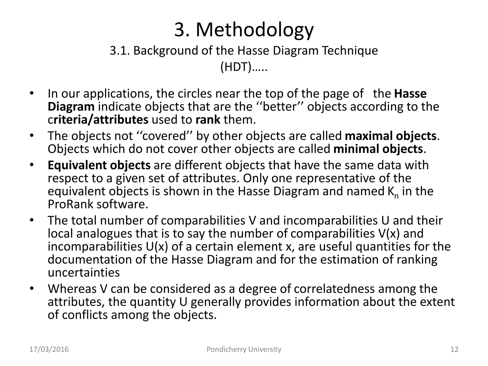 3. Methodology
3.1. Background of the Hasse Diagram Technique
(HDT)…..
• In our applications, the circles near the top of the page of the Hasse
Diagram indicate objects that are the ‘‘better’’ objects according to the
criteria/attributes used to rank them.
• The objects not ‘‘covered’’ by other objects are called maximal objects.
Objects which do not cover other objects are called minimal objects.
• Equivalent objects are different objects that have the same data with
respect to a given set of attributes. Only one representative of the
equivalent objects is shown in the Hasse Diagram and named Kn in the
ProRank software.
• The total number of comparabilities V and incomparabilities U and their
local analogues that is to say the number of comparabilities V(x) and
incomparabilities U(x) of a certain element x, are useful quantities for the
documentation of the Hasse Diagram and for the estimation of ranking
uncertainties
• Whereas V can be considered as a degree of correlatedness among the
attributes, the quantity U generally provides information about the extent
of conflicts among the objects.
17/03/2016 Pondicherry University 12
 