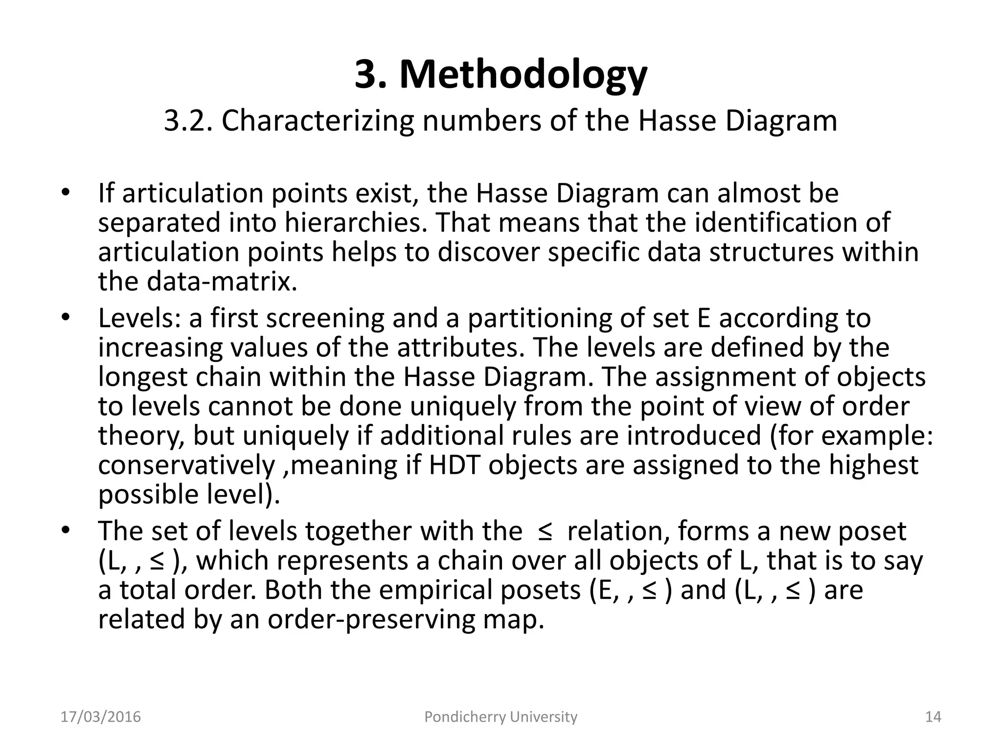 3. Methodology
3.2. Characterizing numbers of the Hasse Diagram
• If articulation points exist, the Hasse Diagram can almost be
separated into hierarchies. That means that the identification of
articulation points helps to discover specific data structures within
the data-matrix.
• Levels: a first screening and a partitioning of set E according to
increasing values of the attributes. The levels are defined by the
longest chain within the Hasse Diagram. The assignment of objects
to levels cannot be done uniquely from the point of view of order
theory, but uniquely if additional rules are introduced (for example:
conservatively ,meaning if HDT objects are assigned to the highest
possible level).
• The set of levels together with the ≤ relation, forms a new poset
(L, , ≤ ), which represents a chain over all objects of L, that is to say
a total order. Both the empirical posets (E, , ≤ ) and (L, , ≤ ) are
related by an order-preserving map.
17/03/2016 Pondicherry University 14
 