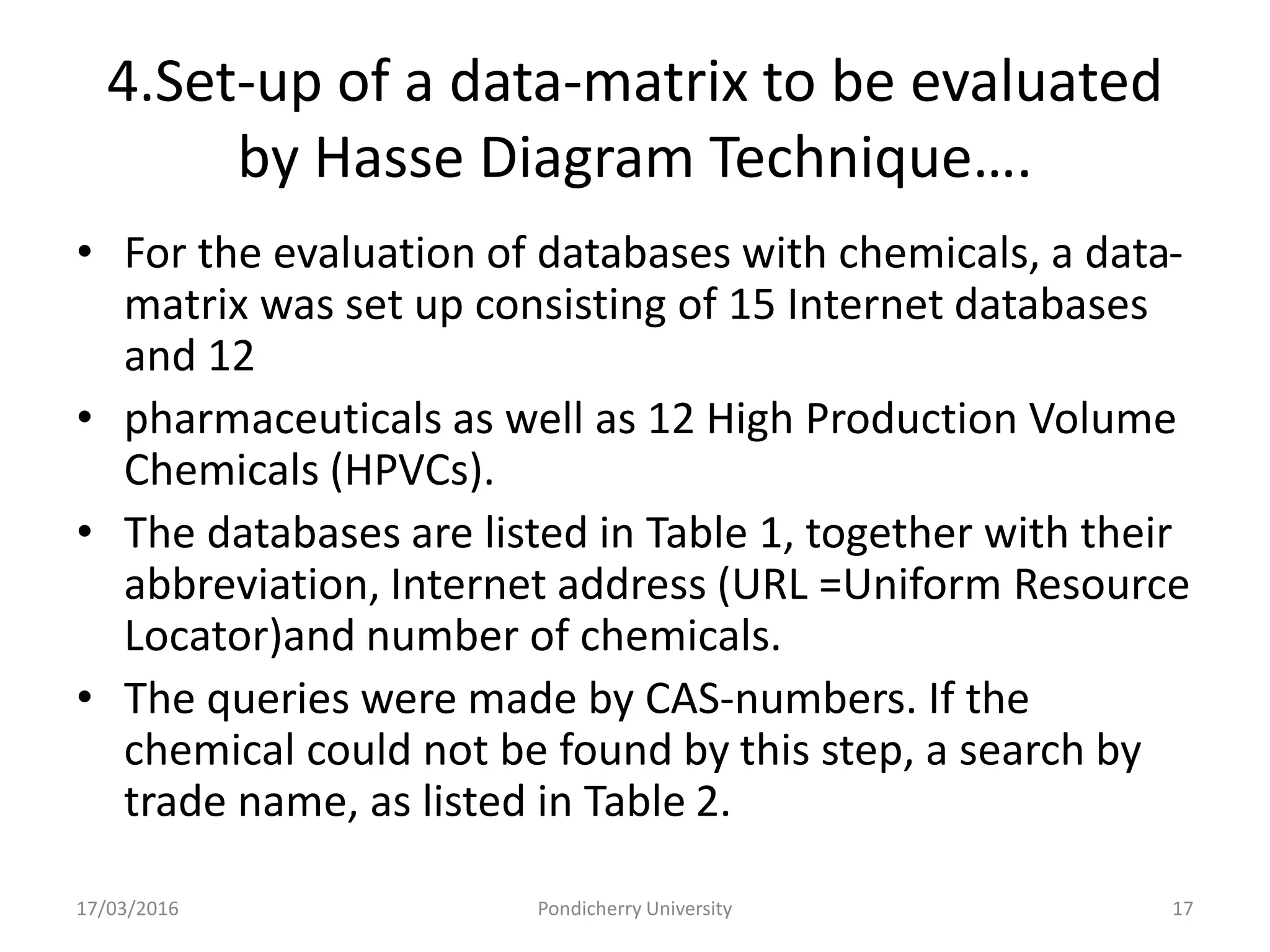 4.Set-up of a data-matrix to be evaluated
by Hasse Diagram Technique….
• For the evaluation of databases with chemicals, a data-
matrix was set up consisting of 15 Internet databases
and 12
• pharmaceuticals as well as 12 High Production Volume
Chemicals (HPVCs).
• The databases are listed in Table 1, together with their
abbreviation, Internet address (URL =Uniform Resource
Locator)and number of chemicals.
• The queries were made by CAS-numbers. If the
chemical could not be found by this step, a search by
trade name, as listed in Table 2.
17/03/2016 Pondicherry University 17
 