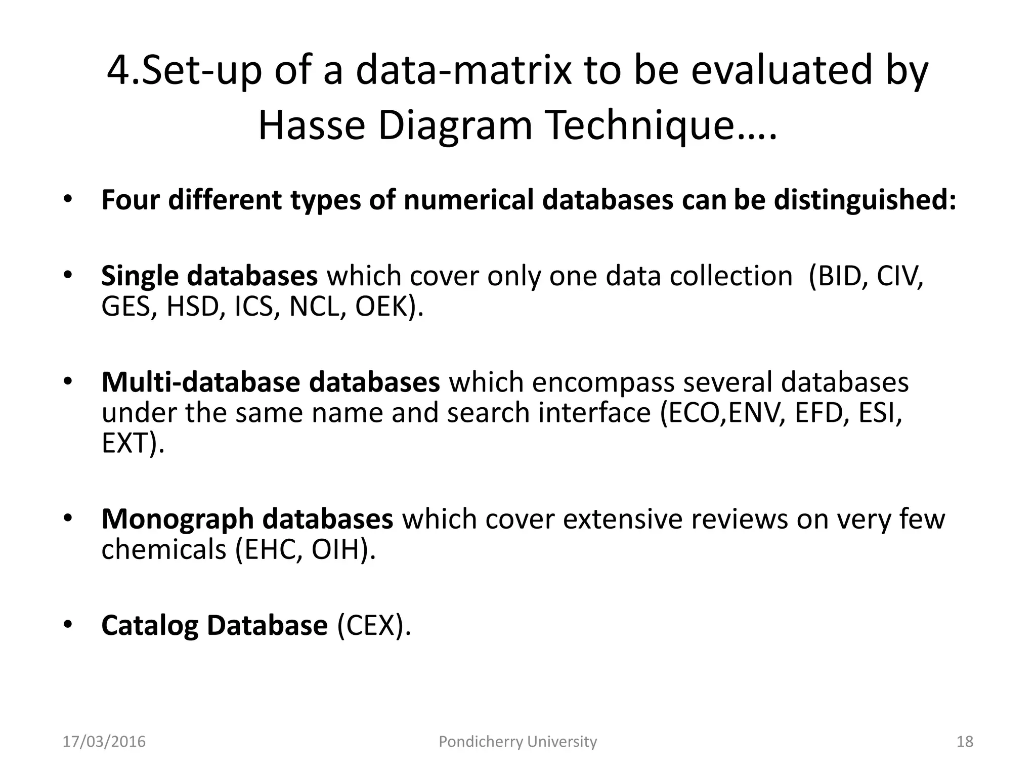 4.Set-up of a data-matrix to be evaluated by
Hasse Diagram Technique….
• Four different types of numerical databases can be distinguished:
• Single databases which cover only one data collection (BID, CIV,
GES, HSD, ICS, NCL, OEK).
• Multi-database databases which encompass several databases
under the same name and search interface (ECO,ENV, EFD, ESI,
EXT).
• Monograph databases which cover extensive reviews on very few
chemicals (EHC, OIH).
• Catalog Database (CEX).
17/03/2016 Pondicherry University 18
 