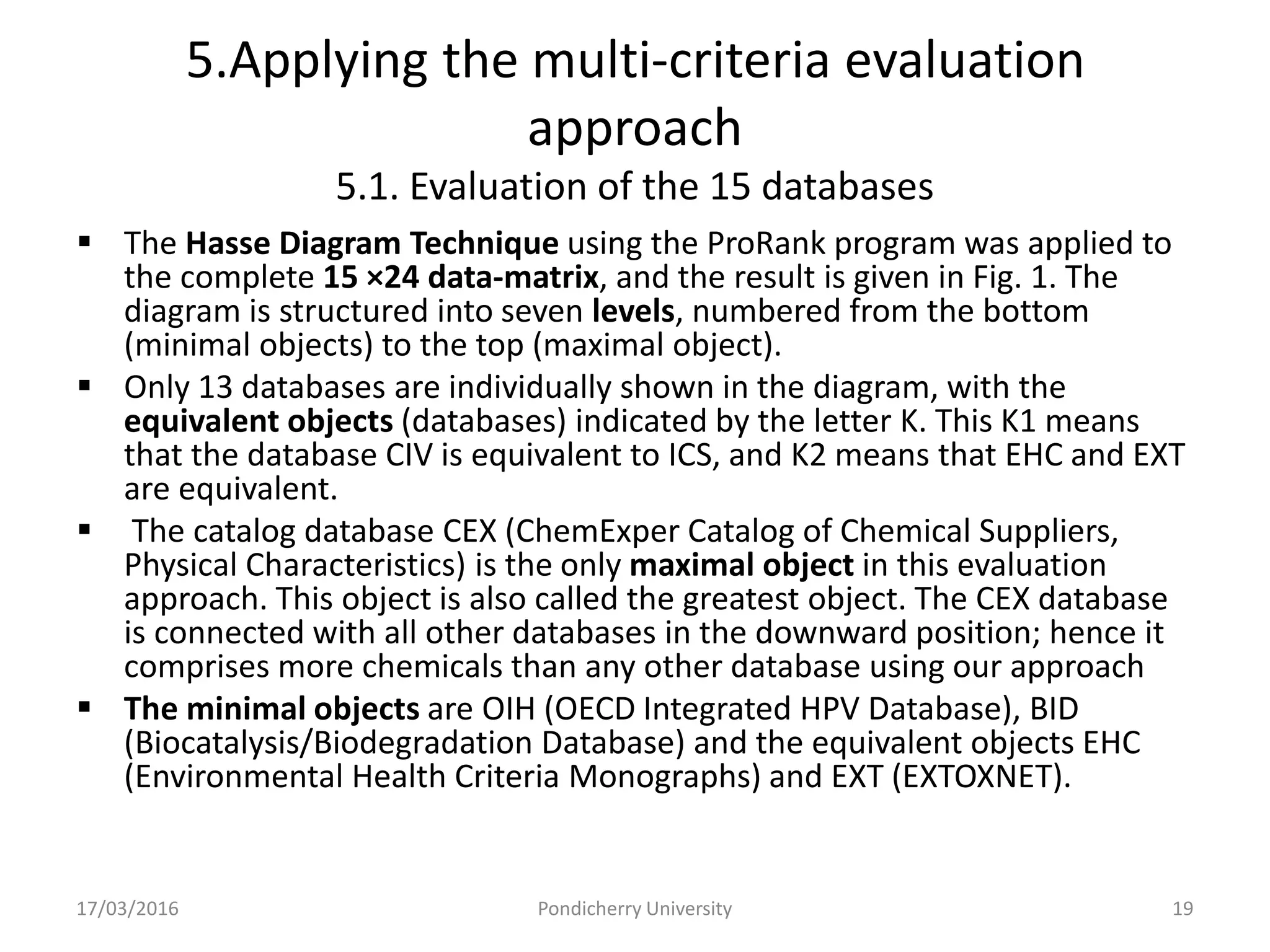 5.Applying the multi-criteria evaluation
approach
5.1. Evaluation of the 15 databases
 The Hasse Diagram Technique using the ProRank program was applied to
the complete 15 ×24 data-matrix, and the result is given in Fig. 1. The
diagram is structured into seven levels, numbered from the bottom
(minimal objects) to the top (maximal object).
 Only 13 databases are individually shown in the diagram, with the
equivalent objects (databases) indicated by the letter K. This K1 means
that the database CIV is equivalent to ICS, and K2 means that EHC and EXT
are equivalent.
 The catalog database CEX (ChemExper Catalog of Chemical Suppliers,
Physical Characteristics) is the only maximal object in this evaluation
approach. This object is also called the greatest object. The CEX database
is connected with all other databases in the downward position; hence it
comprises more chemicals than any other database using our approach
 The minimal objects are OIH (OECD Integrated HPV Database), BID
(Biocatalysis/Biodegradation Database) and the equivalent objects EHC
(Environmental Health Criteria Monographs) and EXT (EXTOXNET).
17/03/2016 Pondicherry University 19
 