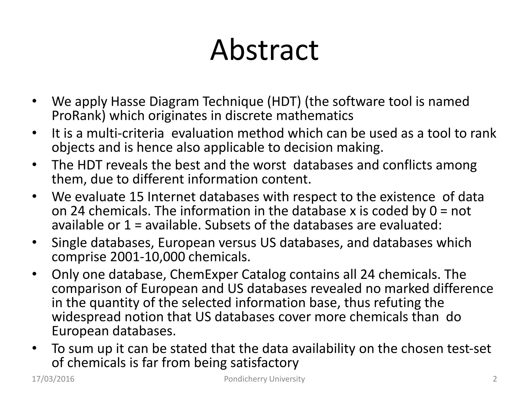 Abstract
• We apply Hasse Diagram Technique (HDT) (the software tool is named
ProRank) which originates in discrete mathematics
• It is a multi-criteria evaluation method which can be used as a tool to rank
objects and is hence also applicable to decision making.
• The HDT reveals the best and the worst databases and conflicts among
them, due to different information content.
• We evaluate 15 Internet databases with respect to the existence of data
on 24 chemicals. The information in the database x is coded by 0 = not
available or 1 = available. Subsets of the databases are evaluated:
• Single databases, European versus US databases, and databases which
comprise 2001-10,000 chemicals.
• Only one database, ChemExper Catalog contains all 24 chemicals. The
comparison of European and US databases revealed no marked difference
in the quantity of the selected information base, thus refuting the
widespread notion that US databases cover more chemicals than do
European databases.
• To sum up it can be stated that the data availability on the chosen test-set
of chemicals is far from being satisfactory
17/03/2016 Pondicherry University 2
 