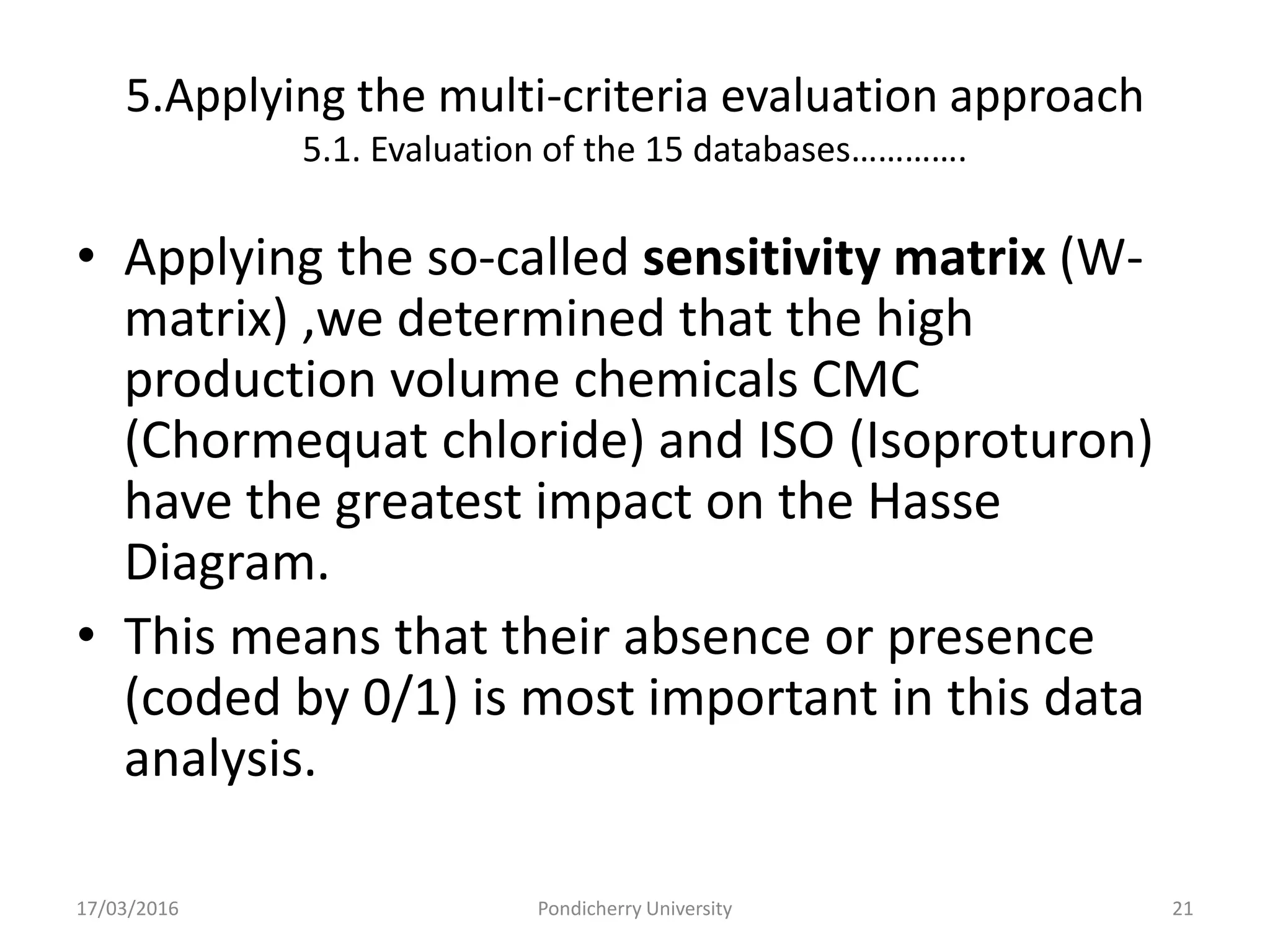 5.Applying the multi-criteria evaluation approach
5.1. Evaluation of the 15 databases………….
• Applying the so-called sensitivity matrix (W-
matrix) ,we determined that the high
production volume chemicals CMC
(Chormequat chloride) and ISO (Isoproturon)
have the greatest impact on the Hasse
Diagram.
• This means that their absence or presence
(coded by 0/1) is most important in this data
analysis.
17/03/2016 Pondicherry University 21
 