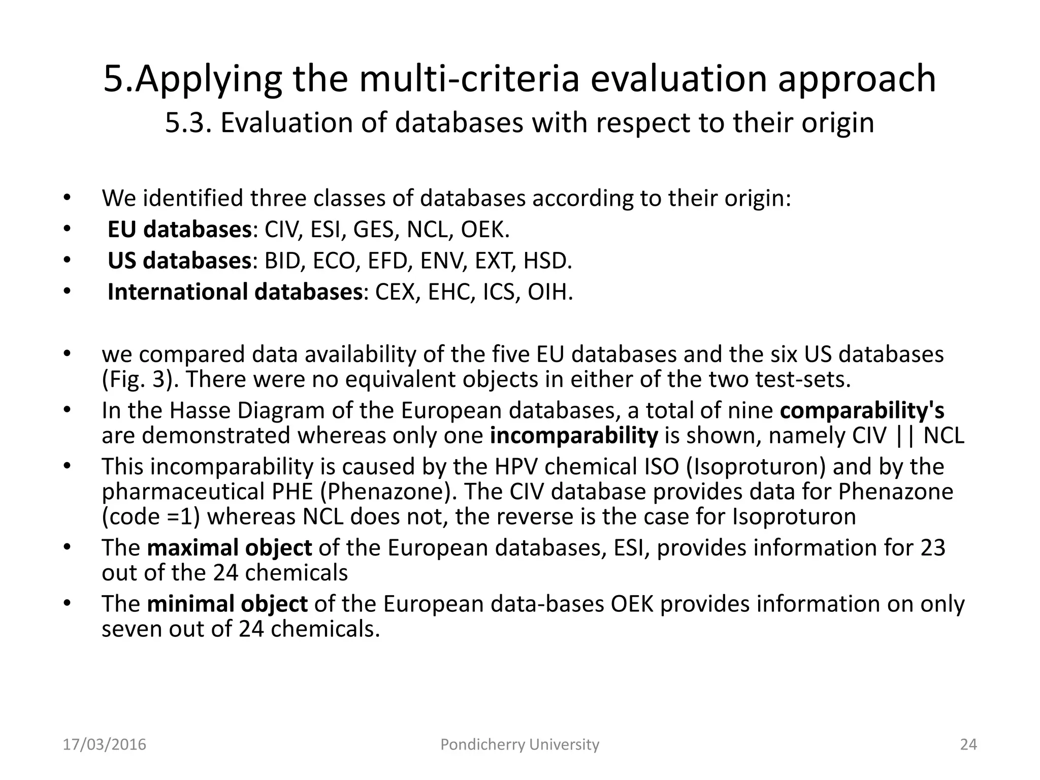 5.Applying the multi-criteria evaluation approach
5.3. Evaluation of databases with respect to their origin
• We identified three classes of databases according to their origin:
• EU databases: CIV, ESI, GES, NCL, OEK.
• US databases: BID, ECO, EFD, ENV, EXT, HSD.
• International databases: CEX, EHC, ICS, OIH.
• we compared data availability of the five EU databases and the six US databases
(Fig. 3). There were no equivalent objects in either of the two test-sets.
• In the Hasse Diagram of the European databases, a total of nine comparability's
are demonstrated whereas only one incomparability is shown, namely CIV || NCL
• This incomparability is caused by the HPV chemical ISO (Isoproturon) and by the
pharmaceutical PHE (Phenazone). The CIV database provides data for Phenazone
(code =1) whereas NCL does not, the reverse is the case for Isoproturon
• The maximal object of the European databases, ESI, provides information for 23
out of the 24 chemicals
• The minimal object of the European data-bases OEK provides information on only
seven out of 24 chemicals.
17/03/2016 Pondicherry University 24
 