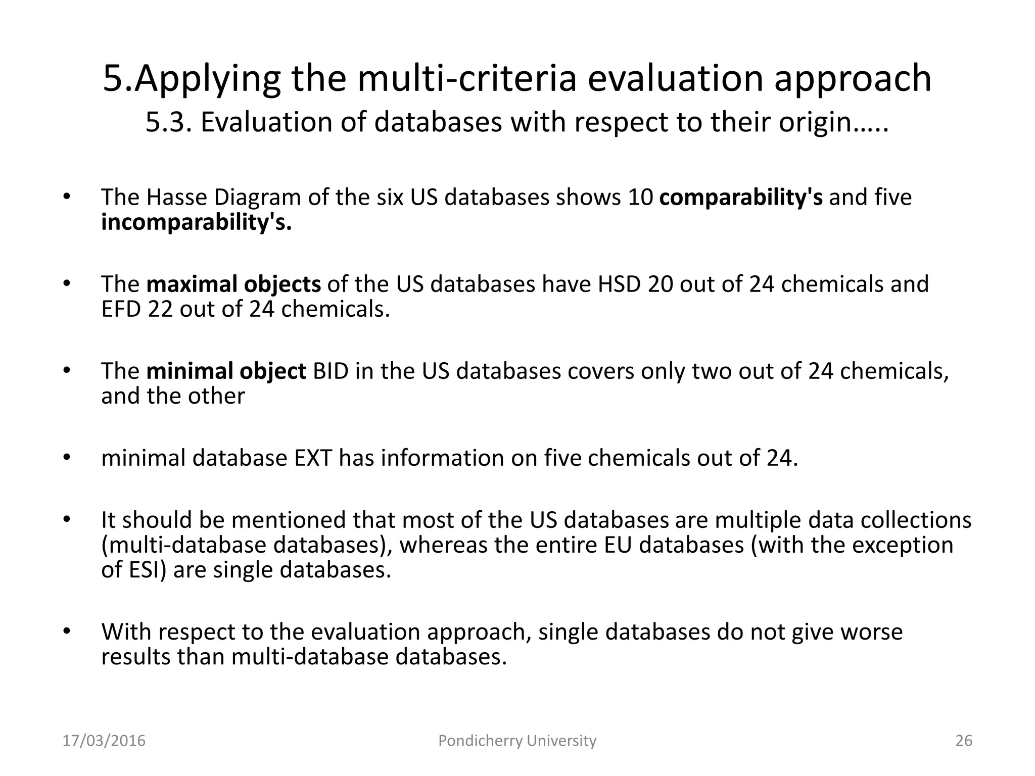 5.Applying the multi-criteria evaluation approach
5.3. Evaluation of databases with respect to their origin…..
• The Hasse Diagram of the six US databases shows 10 comparability's and five
incomparability's.
• The maximal objects of the US databases have HSD 20 out of 24 chemicals and
EFD 22 out of 24 chemicals.
• The minimal object BID in the US databases covers only two out of 24 chemicals,
and the other
• minimal database EXT has information on five chemicals out of 24.
• It should be mentioned that most of the US databases are multiple data collections
(multi-database databases), whereas the entire EU databases (with the exception
of ESI) are single databases.
• With respect to the evaluation approach, single databases do not give worse
results than multi-database databases.
17/03/2016 Pondicherry University 26
 