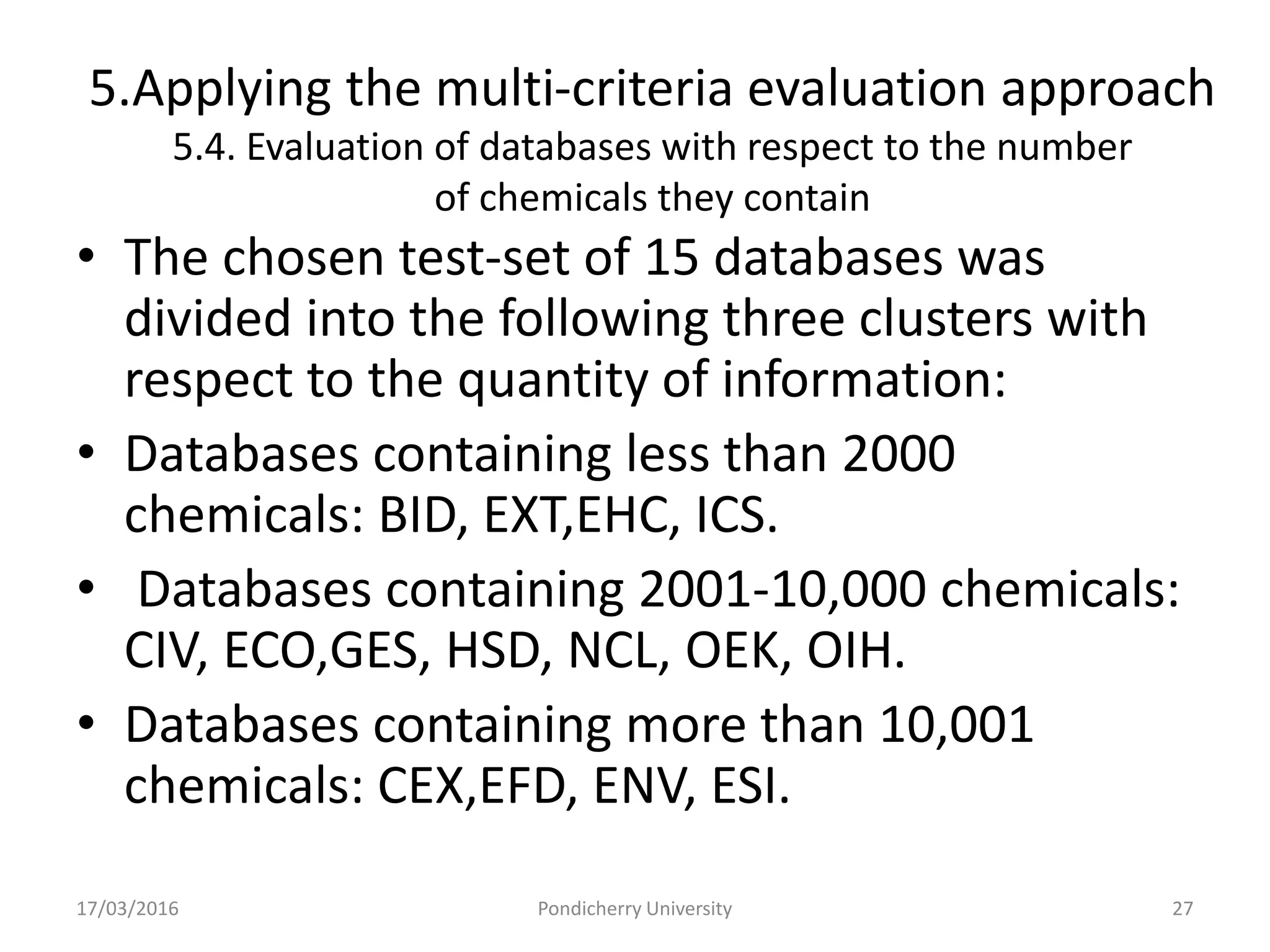5.Applying the multi-criteria evaluation approach
5.4. Evaluation of databases with respect to the number
of chemicals they contain
• The chosen test-set of 15 databases was
divided into the following three clusters with
respect to the quantity of information:
• Databases containing less than 2000
chemicals: BID, EXT,EHC, ICS.
• Databases containing 2001-10,000 chemicals:
CIV, ECO,GES, HSD, NCL, OEK, OIH.
• Databases containing more than 10,001
chemicals: CEX,EFD, ENV, ESI.
17/03/2016 Pondicherry University 27
 