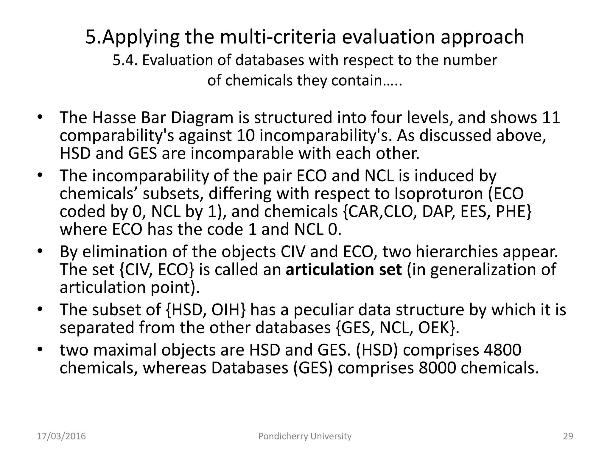5.Applying the multi-criteria evaluation approach
5.4. Evaluation of databases with respect to the number
of chemicals they contain…..
• The Hasse Bar Diagram is structured into four levels, and shows 11
comparability's against 10 incomparability's. As discussed above,
HSD and GES are incomparable with each other.
• The incomparability of the pair ECO and NCL is induced by
chemicals’ subsets, differing with respect to Isoproturon (ECO
coded by 0, NCL by 1), and chemicals {CAR,CLO, DAP, EES, PHE}
where ECO has the code 1 and NCL 0.
• By elimination of the objects CIV and ECO, two hierarchies appear.
The set {CIV, ECO} is called an articulation set (in generalization of
articulation point).
• The subset of {HSD, OIH} has a peculiar data structure by which it is
separated from the other databases {GES, NCL, OEK}.
• two maximal objects are HSD and GES. (HSD) comprises 4800
chemicals, whereas Databases (GES) comprises 8000 chemicals.
17/03/2016 Pondicherry University 29
 