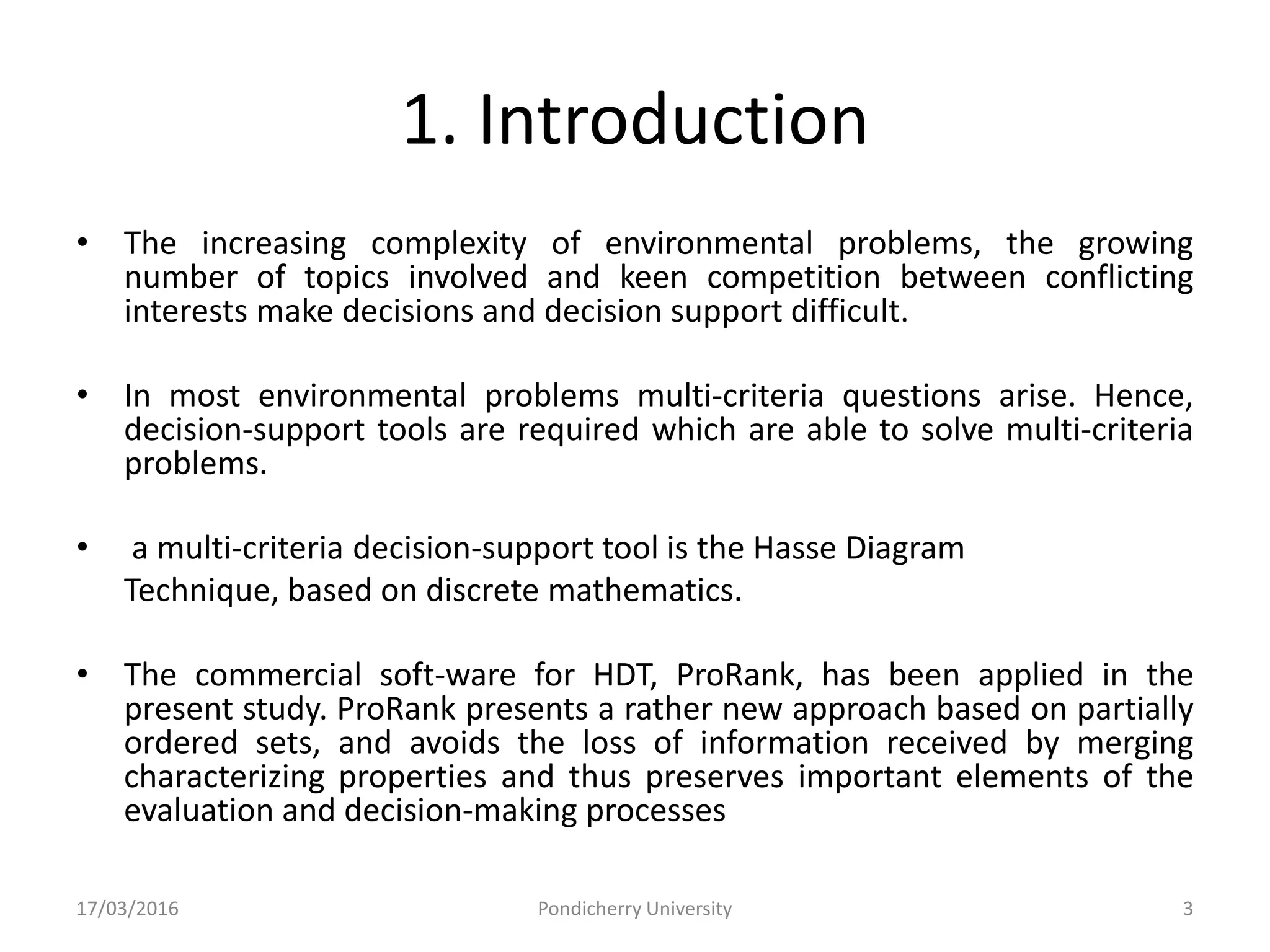 1. Introduction
• The increasing complexity of environmental problems, the growing
number of topics involved and keen competition between conflicting
interests make decisions and decision support difficult.
• In most environmental problems multi-criteria questions arise. Hence,
decision-support tools are required which are able to solve multi-criteria
problems.
• a multi-criteria decision-support tool is the Hasse Diagram
Technique, based on discrete mathematics.
• The commercial soft-ware for HDT, ProRank, has been applied in the
present study. ProRank presents a rather new approach based on partially
ordered sets, and avoids the loss of information received by merging
characterizing properties and thus preserves important elements of the
evaluation and decision-making processes
17/03/2016 Pondicherry University 3
 