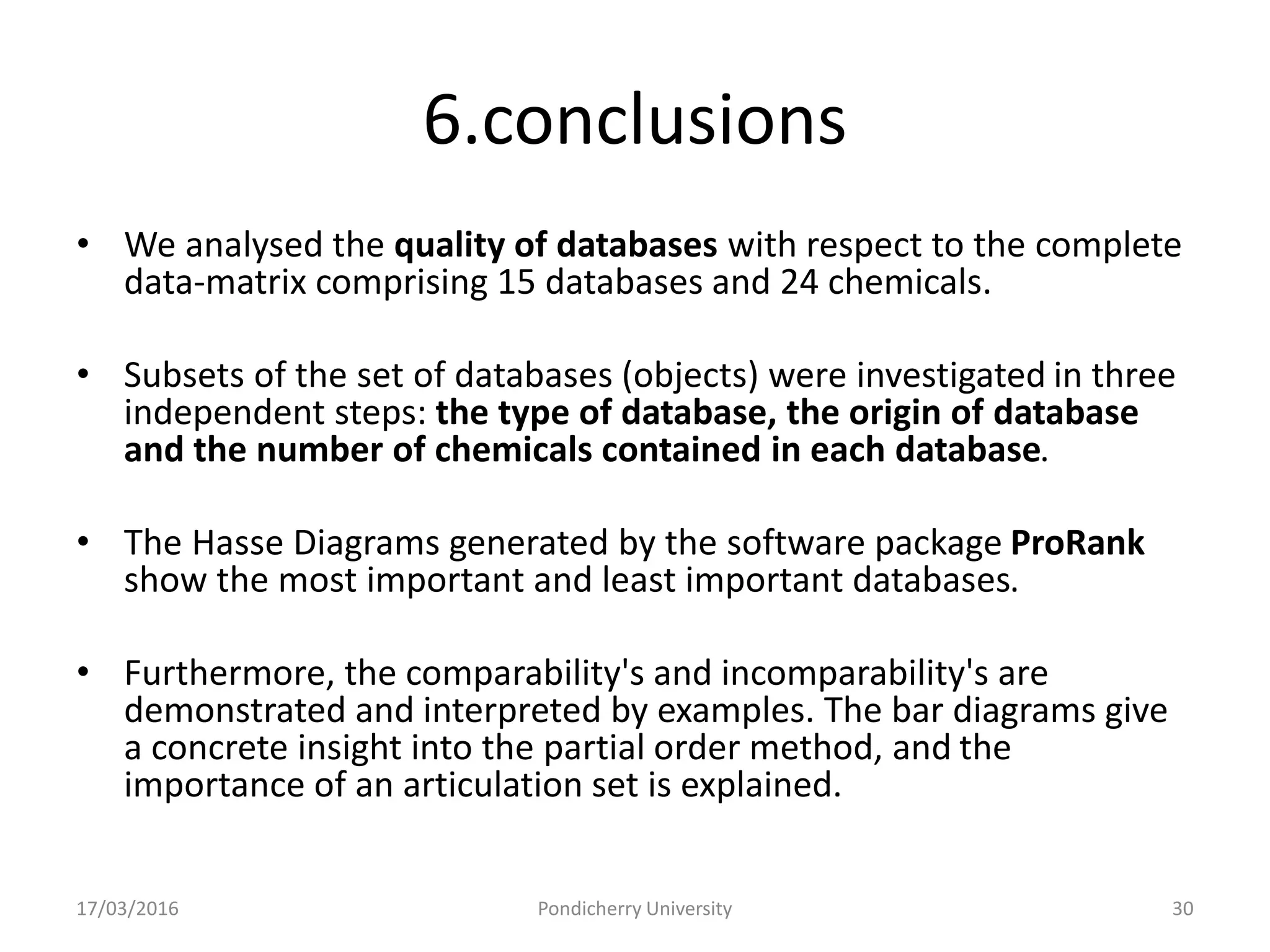 6.conclusions
• We analysed the quality of databases with respect to the complete
data-matrix comprising 15 databases and 24 chemicals.
• Subsets of the set of databases (objects) were investigated in three
independent steps: the type of database, the origin of database
and the number of chemicals contained in each database.
• The Hasse Diagrams generated by the software package ProRank
show the most important and least important databases.
• Furthermore, the comparability's and incomparability's are
demonstrated and interpreted by examples. The bar diagrams give
a concrete insight into the partial order method, and the
importance of an articulation set is explained.
17/03/2016 Pondicherry University 30
 