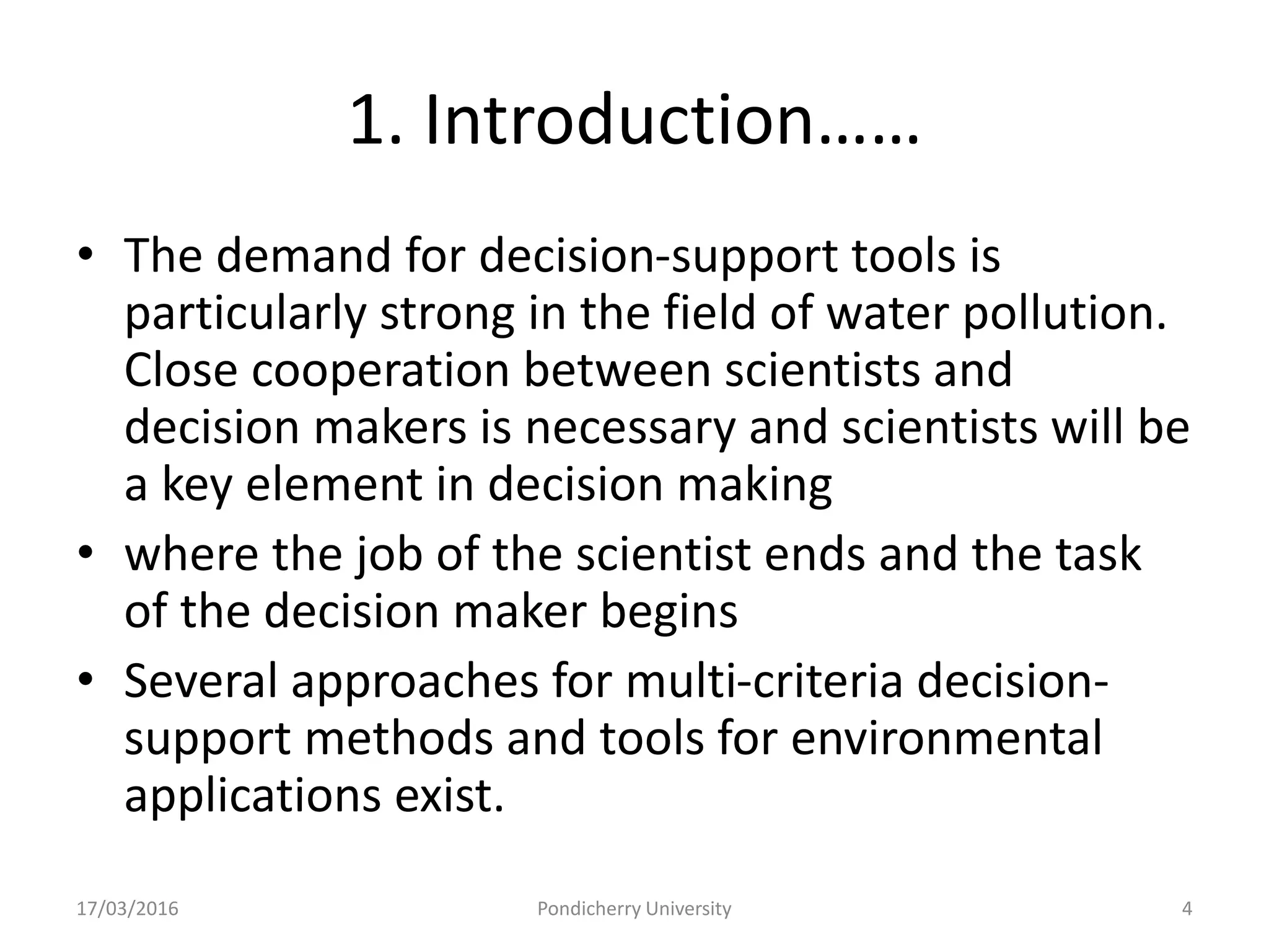 1. Introduction……
• The demand for decision-support tools is
particularly strong in the field of water pollution.
Close cooperation between scientists and
decision makers is necessary and scientists will be
a key element in decision making
• where the job of the scientist ends and the task
of the decision maker begins
• Several approaches for multi-criteria decision-
support methods and tools for environmental
applications exist.
17/03/2016 Pondicherry University 4
 