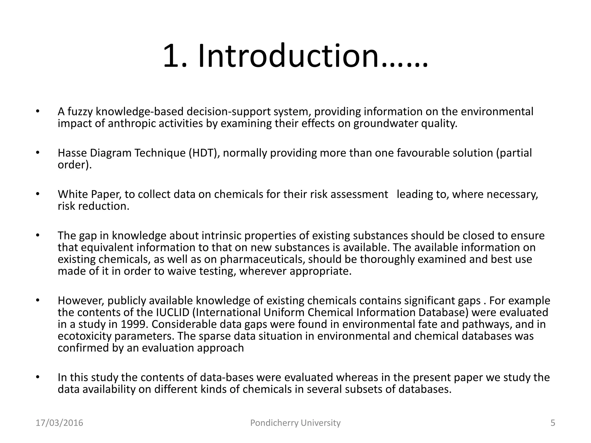 1. Introduction……
• A fuzzy knowledge-based decision-support system, providing information on the environmental
impact of anthropic activities by examining their effects on groundwater quality.
• Hasse Diagram Technique (HDT), normally providing more than one favourable solution (partial
order).
• White Paper, to collect data on chemicals for their risk assessment leading to, where necessary,
risk reduction.
• The gap in knowledge about intrinsic properties of existing substances should be closed to ensure
that equivalent information to that on new substances is available. The available information on
existing chemicals, as well as on pharmaceuticals, should be thoroughly examined and best use
made of it in order to waive testing, wherever appropriate.
• However, publicly available knowledge of existing chemicals contains significant gaps . For example
the contents of the IUCLID (International Uniform Chemical Information Database) were evaluated
in a study in 1999. Considerable data gaps were found in environmental fate and pathways, and in
ecotoxicity parameters. The sparse data situation in environmental and chemical databases was
confirmed by an evaluation approach
• In this study the contents of data-bases were evaluated whereas in the present paper we study the
data availability on different kinds of chemicals in several subsets of databases.
17/03/2016 Pondicherry University 5
 